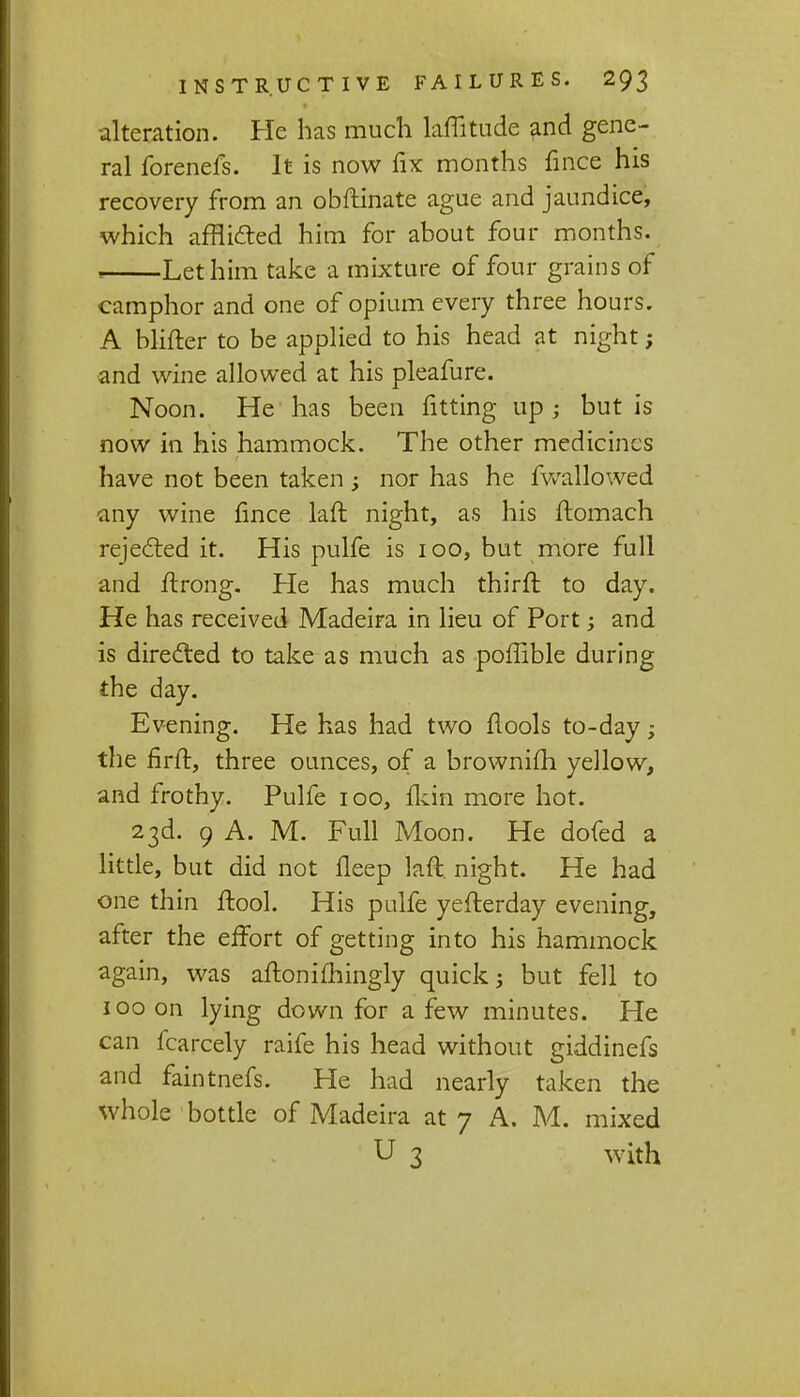 alteration. He has much Mitude and gene- ral forenefs. It is now fix months fince his recovery from an obftinate ague and jaundice, which afflicted him for about four months. * Let him take a mixture of four grains of camphor and one of opium every three hours. A blifter to be applied to his head at night; and wine allowed at his pleafure. Noon. He has been fitting up j but is now in his hammock. The other medicines have not been taken ; nor has he fwallowed any wine fince laft night, as his ftomach rejected it. His pulfe is 100, but more full and ftrong. He has much thirft to day. He has received Madeira in lieu of Port; and is directed to take as much as poffible during the day. Evening. He has had two flools to-day; the firft, three ounces, of a brownifh yellow, and frothy. Pulfe 100, fkin more hot. 23d. 9 A. M. Full Moon. He dofed a little, but did not fleep laft. night. He had one thin ftool. His pulfe yefterday evening, after the effort of getting into his hammock again, was aftonifhingly quick; but fell to 100 on lying down for a few minutes. He can fcarcely raife his head without giddinefs and faintnefs. He had nearly taken the whole bottle of Madeira at 7 A. M. mixed U 3 with