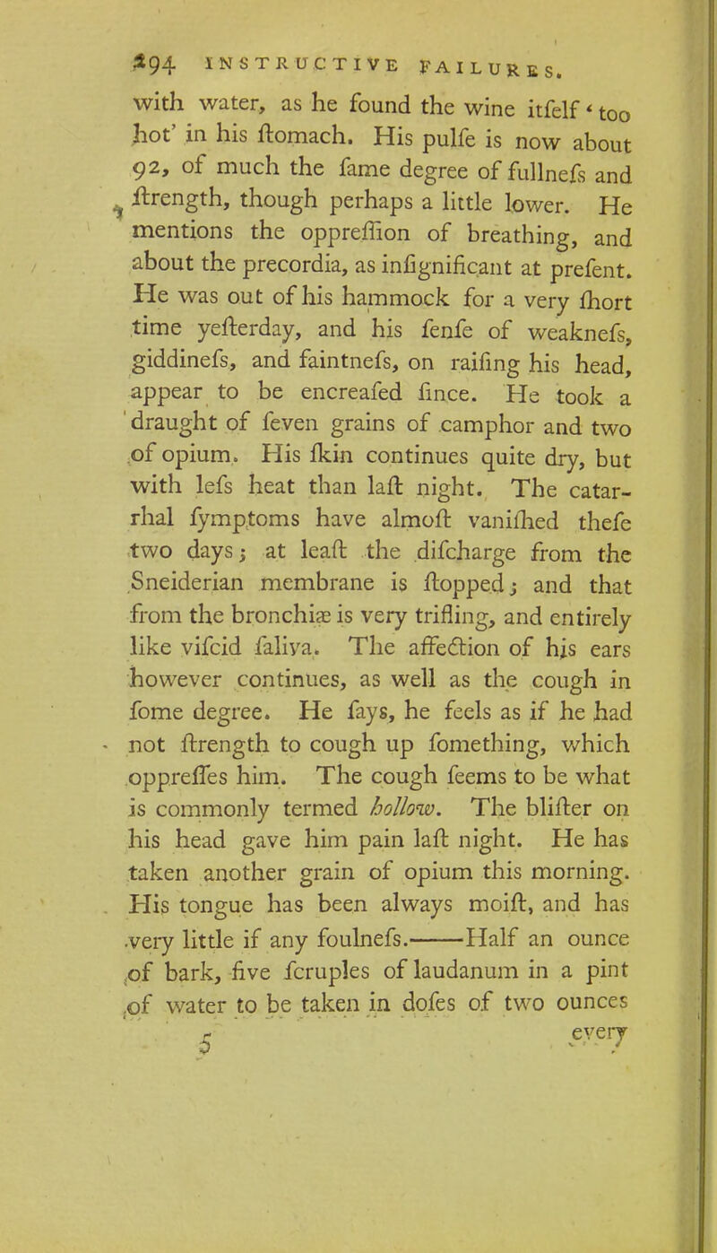 with water, as he found the wine itfelf * too hot' in his ftomach. His pulfe is now about 92, of much the fame degree of fullnefs and , itrength, though perhaps a little lower. He mentions the oppreffion of breathing, and about the precordia, as infignificant at prefent. He was out of his hammock for a very fhort time yefterday, and his fenfe of weaknefs, giddinefs, and faintnefs, on raifing his head, appear to be encreafed fince. He took a ' draught of feven grains of camphor and two of opium. His fkin continues quite dry, but with lefs heat than laft night. The catar- rhal fymptoms have almoft vanifhed thefe two days; at lean: the difcharge from the Sneiderian membrane is flopped; and that from the bronchia? is very trifling, and entirely like vifcid faliya. The affection of his ears however continues, as well as the cough in fome degree. He fays, he feels as if he had not ftrength to cough up fomething, which oppreffes him. The cough feems to be what is commonly termed hollow. The blifter on his head gave him pain lafl night. He has taken another grain of opium this morning. His tongue has been always moift, and has •very little if any foulnefs. Half an ounce of bark, five fcruples of laudanum in a pint .of water to be taken in dofes of two ounces every