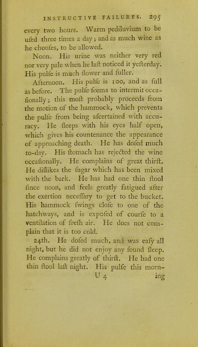 every two hours. Warm pediluvium to be ufed three times a day; and as much wine as he choofes, to be allowed. Noon. His urine was neither very red nor very pale when he laft noticed it yefterday. His pulfe is much flower and fuller. Afternoon. His pulfe is 100, and as full as before. The pulfe feems to intermit occa- lionally; this moll probably proceeds from the motion of the hammock, which prevents the pulfe from being afcertained with accu- racy. He lleeps with his eyes half open, which gives his countenance the appearance of approaching death. He has dofed much to-day. His ftomach has rejected the wine occafionally. He complains of great thirft. He dhlikes the fugar which has been mixed with the bark. He has had one thin ftool fince noon, and feels greatly fatigued after the exertion necelfary to get to the bucket. His hammock fwings clofe to one of the hatchways, and is expofed of courfe to a ventilation of frefh air. He does not com- plain that it is too cold. 24th. He dofed much, and was eafy all night, but he did not enjoy any found fleep. He complains greatly of thirft. He had one thin ftool laft night. His pulfe this morn- U 4 ing