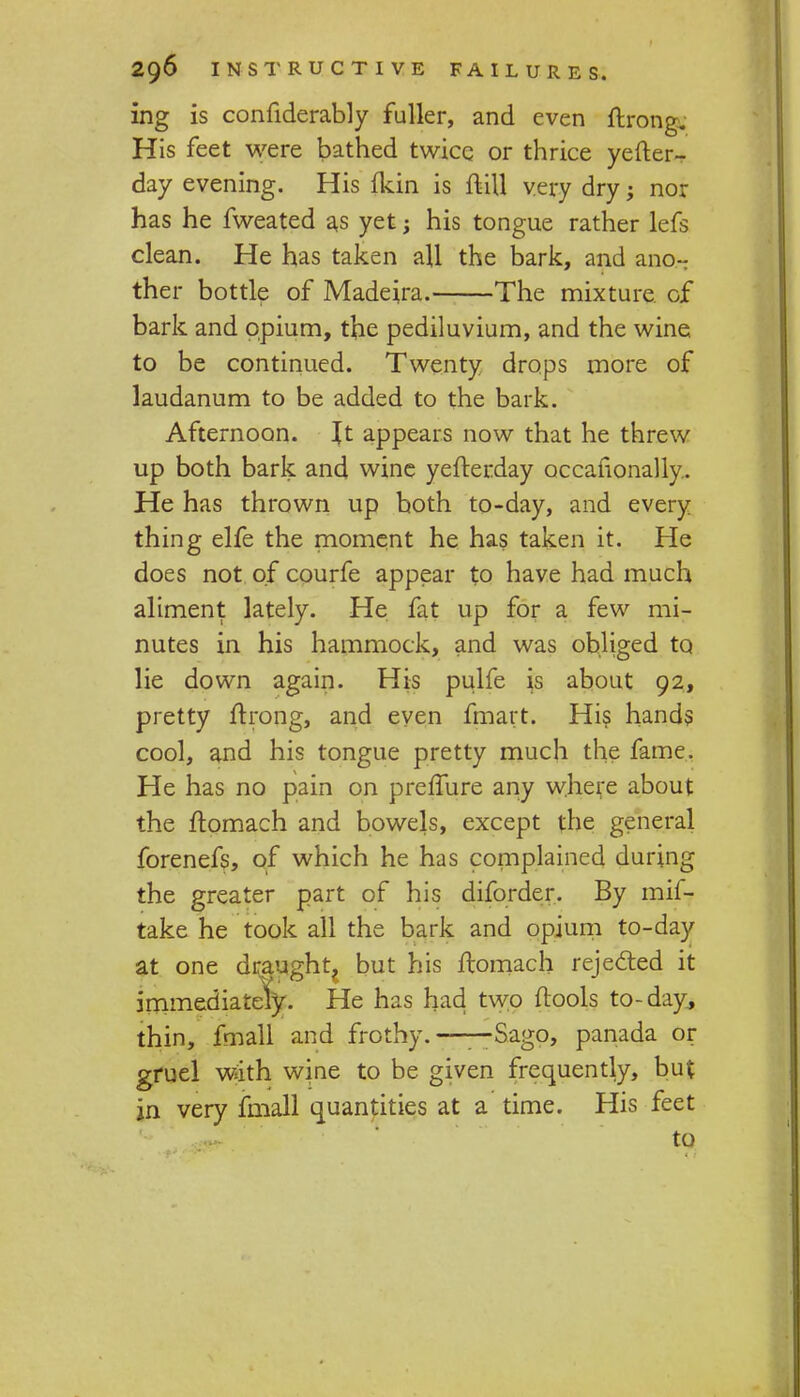 ing is considerably fuller, and even Strong. His feet were bathed twice or thrice yefter- day evening. His fkin is Still very dry; nor has he fweated as yet; his tongue rather lefs clean. He has taken aU the bark, and ano- ther bottle of Madeira. The mixture, of bark and opium, the pediluvium, and the wine to be continued. Twenty drops more of laudanum to be added to the bark. Afternoon. It appears now that he threw up both bark and wine yefterday occasionally.. He has thrown up both to-day, and every thing elfe the moment he has taken it. He does not of courfe appear to have had much aliment lately. He fat up for a few mi- nutes in his hammock, and was obliged to lie down again. His pulfe is about 92, pretty Strong, and even fmart. His hands cool, and his tongue pretty much the fame. He has no pain on pre fibre any where about the Stomach and bowels, except the general forenefs, of which he has complained during the greater part of his diforder. By mil- take he took all the bark and opium to-day at one draughty but his Stomach rejected it immediately. He has had two {tools to-day, thin, fmall and frothy.——Sago, panada or gruel with wine to be given frequently, but jn very fmall quantities at a time. His feet to