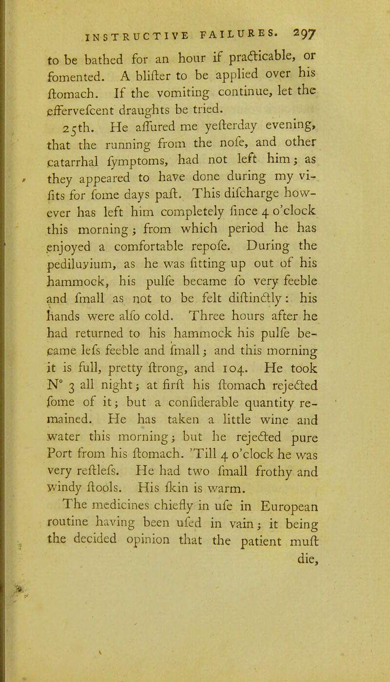 to be bathed for an hour if practicable, or fomented. A blifter to be applied over his flomach. If the vomiting continue, let the effervefcent draughts be tried. 25th. He afTured me yefterday evening, that the running from the nofe, and other catarrhal fymptoms, had not left him; as they appeared to have done during my vi- fits for fome days pail. This difcharge how- ever has left him completely lince 4 o'clock this morning; from which period he has enjoyed a comfortable repofe. During the pedijuyium, as he was fitting up out of his hammock, his pulfe became fo very feeble and fmall as not to be felt diflinctly: his hands were alio cold. Three hours after he had returned to his hammock his pulfe be- came lefs feeble and fmall; and this morning it is full, pretty flrong, and 104. He took N° 3 all night; at nril his flomach rejected fome of it; but a considerable quantity re- mained. He has taken a little wine and water this morning; but he rejected pure Port from his flomach. 'Till 4 o'clock he was very refllefs. He had two fmall frothy and windy flools. His fkin is warm. The medicines chiefly in ufe in European routine having been ufed in vain; it being the decided opinion that the patient muft die,