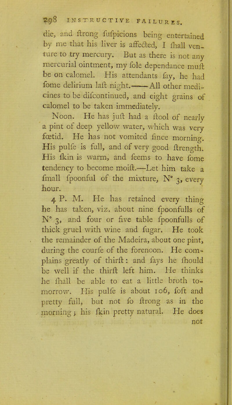 die, and ftrong fufpicions being entertained by me that his liver is affe&ed, I fhall ven- ture to try mercury. But as there is not any mercurial ointment, my fole dependance muft be on calomel. His attendants fay, he had fome delirium laft night. All other medi- cines to be dilcontinued, and eight grains of calomel to be taken immediately. Noon. He has juft had a ftool of nearly a pint of deep yellow water, which was very foetid. He has not vomited fince morning. His pulfe is full, and of very good ftrength. His fkin is warm, and feems to have fome tendency to become moift.—Let him take a fmall fpoonful of the mixture, N 3, every hour. 4 P. M. He has retained every thing he has taken, viz. about nine fpoonfulls of N° 3, and four or five table fpoonfulls of thick gruel with wine and fugar. He took the remainder of the Madeira, about one pint, during the courfe of the forenoon. He com- plains greatly of thirft: and fays he mould be well if the thirft left him. He thinks he fhall be able to eat a little broth to- morrow. His pulfe is about 106, foft and pretty full, but not fo flrong as in the morning; his fkin pretty natural. He does not
