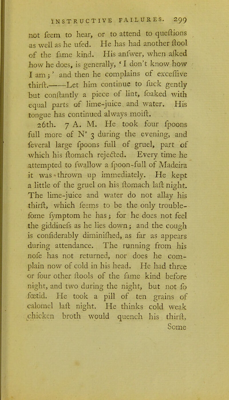not feem to hear, or to attend to queftions as well as he ufed. He has had another ftool of the fame kind. His anfwer, when afked how he does, is generally, * I don't know how lam;' and then he complains of exceffive thirft. Let him continue to fuck gently but conftantly a piece of lint, foaked with equal parts of lime-juice and water. His tongue has continued always moift. 26th. 7 A. M. He took four fpoons full more of N° 3 during the evening, and feveral large fpoons full of gruel, part of which his ftomach rejected. Every time he attempted to fwallow a fpoon-full of Madeira it was - thrown up immediately. He kept a little of the gruel on his ftomach lan: night. The lime-juice and water do not allay his thirft, which feems to be the only trouble- fome fymptom he has for he does not feel the giddinefs as he lies down; and the cough is confiderably diminished, as far as appears during attendance. The running from his nofe has not returned, nor does he com- plain now of cold in his head. He had three or four other ftools of the fame kind before night, and two during the night, but not fo fcetid. He took a pill of ten grains of calomel laft night. He thinks cold weak chicken broth would quench his thirft. Some