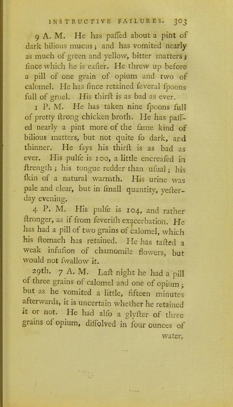 9 A. M. He has patted about a pint of dark bilious mucus; and has vomited nearly as much of green and yellow, bitter matters $ fince which he is eafie'r. He threw up before a pill of one grain of opium and two of calomel. He has fince retained feveral fpoons full of gruel. His thirft is as bad as ever. 1 P. M. He has taken nine fpoons full of pretty ftrong chicken broth. He has pair- ed nearly a pint more of the fame kind of bilious matters, but not quite fo dark, and thinner. He fays his thirft is as bad as ever. His pulfe is 100, a little encreafed in ftrength; his tongue redder than ufual; his fkin of a natural warmth. His urine was pale and clear, but in fmall quantity, yefter- day evening. 4 P. M. His pulfe is 104, and rather ftronger, as if from feverifh exacerbation. He has had a pill of two grains of calomel, which his ftomach has retained. He has taftcd a weak infufion of chamomile flowers, but would not fwallow it. 29th. 7 A. M. Laft night he had a pill of three grains of calomel and one of opium; but as he vomited a little, fifteen minutes afterwards, it is uncertain whether he retained it or not. He had alfo a glyfter of three grains of opium, diffolved in four ounces of water.