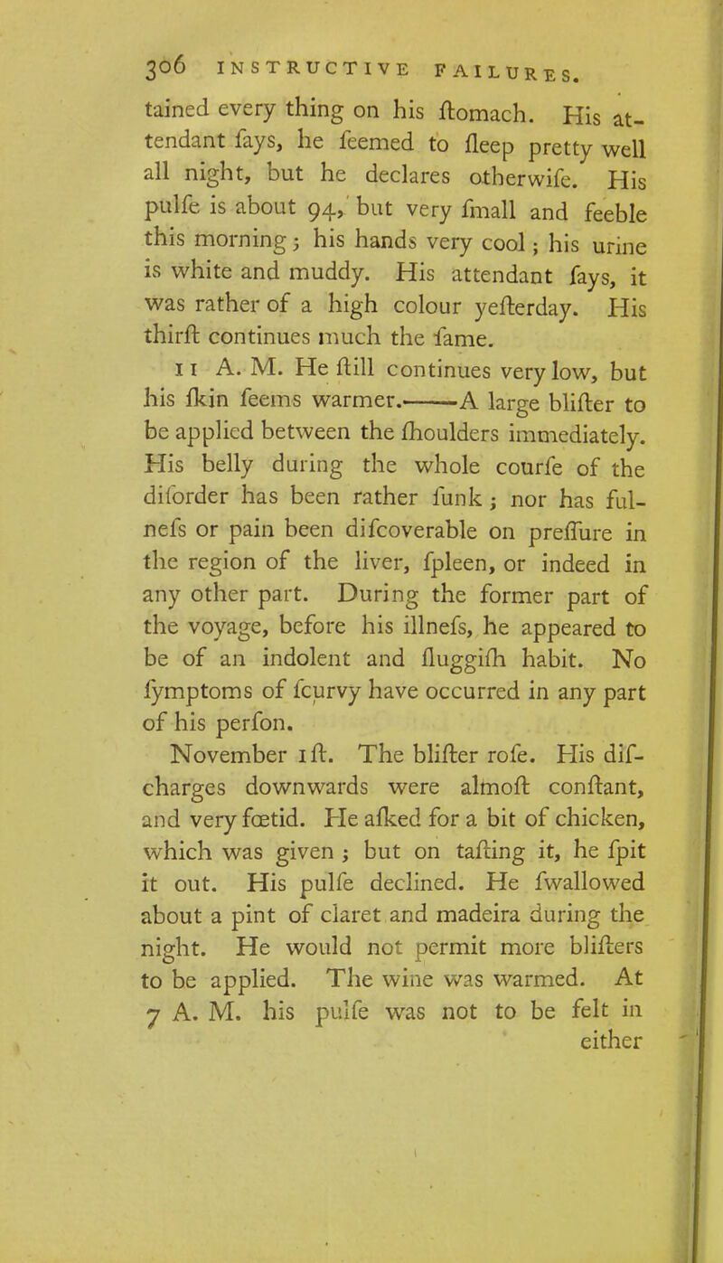 tained every thing on his ftomach. His at- tendant fays, he feemed to fleep pretty well all night, but he declares otherwife. His pulfe is about 94, but very fmall and feeble this morning 5 his hands very cool; his urine is white and muddy. His attendant fays, it was rather of a high colour yefterday. His thirft continues much the fame. 11 A. M. He ftill continues very low, but his fkin feems warmer. A large blifter to be applied between the moulders immediately. His belly during the whole courfe of the diforder has been rather funk ; nor has ful- nefs or pain been difcoverable on preflure in the region of the liver, fpleen, or indeed in any other part. During the former part of the voyage, before his illnefs, he appeared to be of an indolent and fluggifli habit. No lymptoms of fcurvy have occurred in any part of his perfon. November ift. The blifter rofe. His dif- charges downwards were almoft conftant, and very foetid. He alked for a bit of chicken, which was given ; but on tafting it, he fpit it out. His pulfe declined. He fwallowed about a pint of claret and madeira during the night. He would not permit more blifters to be applied. The wine was warmed. At 7 A. M. his pulfe was not to be felt in either