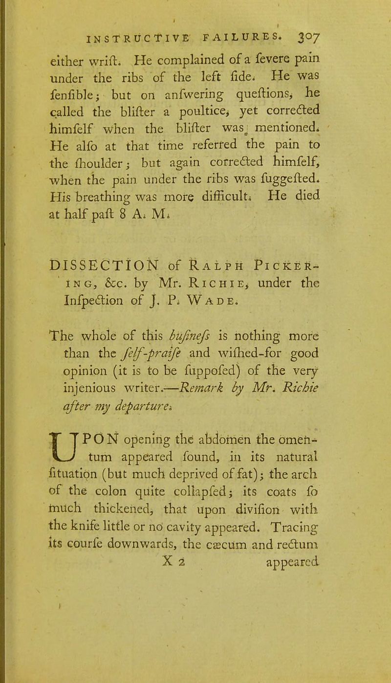 either wrift. He complained of a fevere pain under the ribs of the left fide. He was fenfible; but on anfwering queftions* he called the blifter a poultice^ yet corrected himfelf when the blifter wase mentioned. He alfo at that time referred the pain to the moulder; but again corrected himfelf, when the pain under the ribs was fuggefted. His breathing was more difficult* He died at half paft 8 A; M. DISSECTION of Ralph Picker- ing, &c. by Mr. Richie^ under the Infpection of j. Pi Wade. The whole of this bujinefs is nothing more than the felf-praife and wifhed-for good opinion (it is to be fuppofed) of the very injenious writer.—Remark by Mr. Richie after my departure*. UPON opening the abdomen the omen- tum appeared found, in its natural fituation (but much deprived of fat); the arch of the colon quite collapfed; its coats fo much thickened, that upon divifion with the knife little or no cavity appeared. Tracing- its courfe downwards, the cascum and rectum X 2 appeared