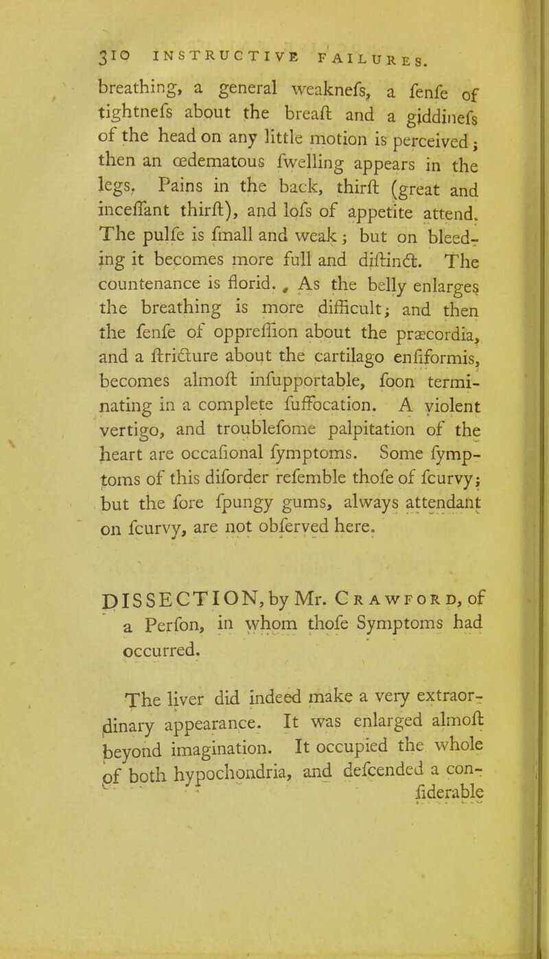 breathing, a general weaknefs, a fenfe of tightnefs about the breaft and a gjddinefs of the head on any little motion is perceived; then an oedematous fwelling appears in the legs. Pains in the back, thirft (great and inceffant thirft), and lofs of appetite attend. The pulfe is fmall and weak j but on bleedr ing it becomes more full and diftinct. The countenance is florid. t As the belly enlarges the breathing is more difficult; and then the fenfe of oppreffion about the prascordia, and a ftricture about the cartilago enfiformis, becomes almoft infupportable, foon termi- nating in a complete fuffocation. A violent vertigo, and troublefome palpitation of the heart are occafional fymptoms. Some fymp- toms of this diforder refemble thofe of fcurvy; but the fore fpungy gums, always attendant on fcurvy, are not obferved here. DISSECTION, by Mr. Crawford, of a Perfon, in whom thofe Symptoms had occurred. The liver did indeed make a very extraor- dinary appearance. It was enlarged almoft beyond imagination. It occupied the whole of both hypochondria, and defcended a con- siderable