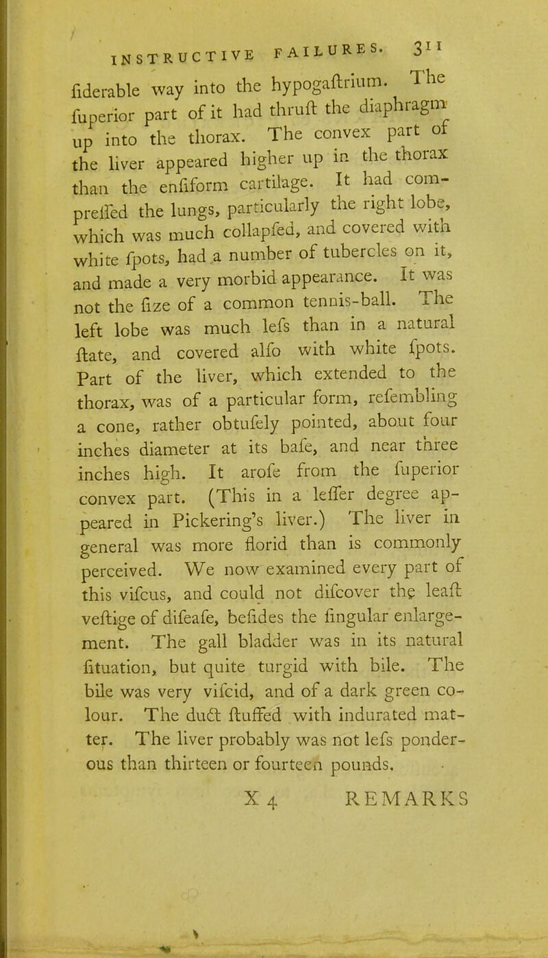 fiderable way into the hypogaftrium. The fuperior part of it had thruft the diaphragm up into the thorax. The convex part of the liver appeared higher up in the thorax than the enfiform cartilage. It had com- preyed the lungs, particularly the right lobe, which was much collapfed, and covered with white fpots, had a number of tubercles on it, and made a very morbid appearance. It was not the fize of a common tennis-ball. The left lobe was much lefs than in a natural ftate, and covered alfo with white fpots. Part of the liver, which extended to the thorax, was of a particular form, refembling a cone, rather obtufely pointed, about four inches diameter at its bafe, and near three inches high. It arofe from the fuperior convex part. (This in a leffer degree ap- peared in Pickering's liver.) The liver in general was more florid than is commonly perceived. We now examined every part of this vifcus, and could not difcover the leaft veftige of difeafe, befides the fmgular enlarge- ment. The gall bladder was in its natural fituation, but quite turgid with bile. The bile was very vifcid, and of a dark green co- lour. The duel: fluffed with indurated mat- ter. The liver probably was not lefs ponder- ous than thirteen or fourteen pounds. X4 REMARKS