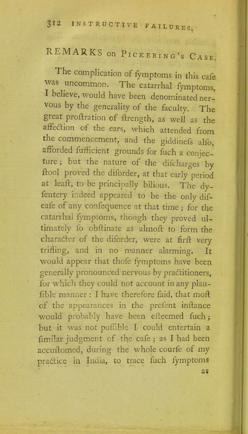 REMARKS on Pickering's Case. The complication of fymptoms in this cafe was uncommon. The catarrhal fymptoms, I believe, would have been denominated ner- vous by the generality of the faculty. The great proftration of ftrength, as well as the affection of the ears, which attended from the commencement, and the giddinefs alfo, afforded fufficient grounds for fuch a conjec- ture; but the nature of the difcharges by ftool proved the diforder, at that early period at leaft, to be principally bilious. The dy- fentery indeed appeared to be the only dif*- eafe of any confequence at that time; for the catarrhal fymproms, though they proved ul- timately lb oburinate as almoft to form the character of the diforder, were at firfr very trifling, and in no manner alarming. It would appear that thofe iymptoms have been generally pronounced nervous by practitioners, for which they could not account in any plau- fible manner : I have therefore faid, that molt of the appearances in the prefent inftance would probably have been eiteemed fuch; but it was not poffible I could entertain a fimilai judgment of the cafe; as I had been accultomed, during the whole courfe of my practice in India, to trace fuch fymptoms as