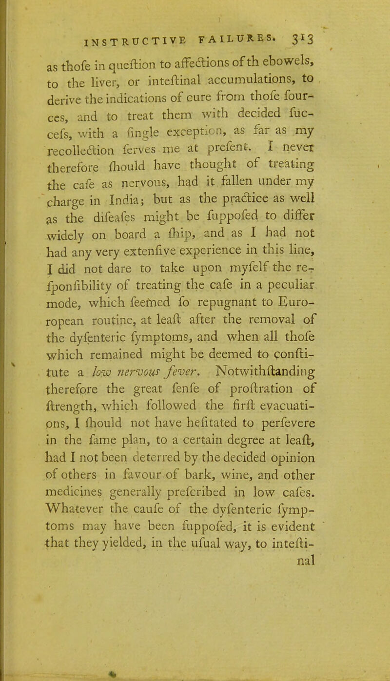 as thofe in queftion to affections of th ebowels, to the liver, or inteftinal accumulations, to derive the indications of cure from thofe four- ces, and to treat them with decided fuc- cefs, with a fingle exception, as far as my recollection ferves me at prefent. I never therefore mould have thought of treating the cafe as nervous, had it fallen under my charge in India; but as the practice as well as the difeafes might be fuppofed to differ widely on board a fhip, and as I had not had any very extenfive experience in this line, I did not dare to take upon myfelf the re- fponfibility of treating the cafe in a peculiar mode, which feemed fo repugnant to Euro- ropean routine, at leaft after the removal of the dyfenteric fymptoms, and when all thofe which remained might be deemed to confti- tute a low nervous fever. Notwithftanding therefore the great fenfe of proftration of ftrength, which followed the firft evacuati- ons, I mould not have hefitated to perfevere in the fame plan, to a certain degree at leaft, had I not been deterred by the decided opinion of others in favour of bark, wine, and other medicines generally prefcribed in low cafes. Whatever the caufe of the dyfenteric fymp- toms may have been fuppofed, it is evident that they yielded, in the ufual way, to intefti- nal
