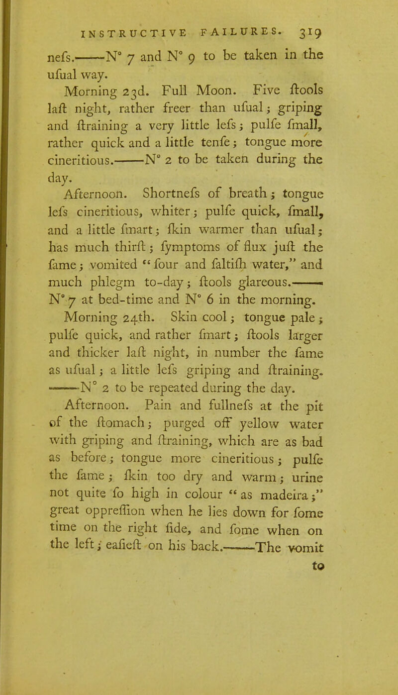 nefs. N° 7 and N° 9 to be taken in the ufual way. Morning 23d. Full Moon. Five {tools laft night, rather freer than ufual; griping and {training a very little lefs j pulfe fmall, rather quick and a little tenfe; tongue more cineritious. N° 2 to be taken during the day. Afternoon. Shortnefs of breath j tongue lefs cineritious, whiter; pulfe quick, fmall, and a little fmart; {kin warmer than ufual; has much thirlt; fymptoms of flux juft the fame; vomited four and faltifli water, and much phlegm to-day; {tools glareous.——— N° 7 at bed-time and N° 6 in the morning. Morning 24th. Skin cool; tongue pale ; pulfe quick, and rather fmart; ftools larger and thicker laffc night, in number the fame as ufual; a little lefs griping and /training. N° 2 to be repeated during the day. Afternoon. Pain and fullnefs at the pit of the ftomach; purged off yellow water with griping and {training, which are as bad as before; tongue more cineritious; pulfe the fame; {kin too dry and warm; urine not quite fo high in colour as madeira great opprefhon when he lies down for fome time on the right fide, and fome when on the left • eafieft on his back. The vomit to