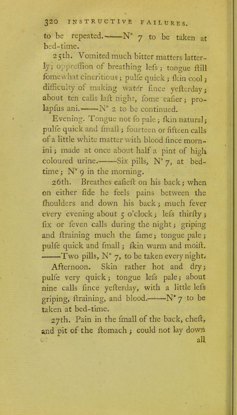 to be repeated.--—N° 7 to be taken at bed-time. 25th. Vomited much bitter matters latter- ly; oppretfHoh of breathing lefs; tongue frill fomewhat cineritious; pulfe quick ; fkin cool ; difficulty of making water fince yefterdayj about ten calls lafl night, fome eafier; pro- lapfus ani. .N° 2 to be continued. Evening. Tongue not fo pale; fkin natural; pulfe quick and fmail; fourteen or fifteen calls of a little white matter with blood fince morn- ini; made at once about half a pint of high coloured urine. Six pills, N° 7, at bed- time ; N° 9 in the morning. 26th. Breathes eafieft on his back; when on either fide he feels pains between the moulders and down his back; much fever every evening about 5 o'clock; lefs thirfty; fix or feven calls during the night; griping and draining much the fame; tongue pale ; pulfe quick and fmall; fkin warm and moift. Two pills, N° 7, to be taken every night* Afternoon. Skin rather hot and dry; pulfe very quick; tongue lefs pale; about nine calls fince yefterday, with a little lefs griping, ftraining, and blood.—■—N* 7 to be taken at bed-time. 27th. Pain in the fmall of the back, chert, and pit of the flomach ; could not lay down all