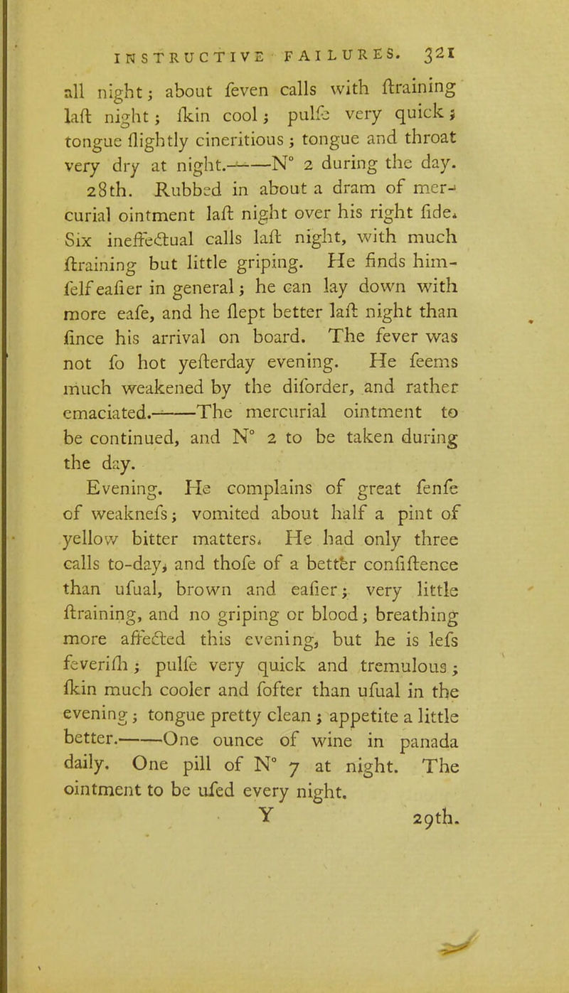 all night; about feven calls with (training laft night; fkin cool; puMc very quick; tongue llightly cineritious ; tongue and throat very dry at night.——N° 2 during the day. 28 th. Rubbed in about a dram of mer-» curial ointment laft night over his right fide* Six ineffe&ual calls laft night, with much ftraining but little griping. He finds him- felf eafier in general j he can lay down with more eafe, and he flept better laft night than fince his arrival on board. The fever was not fo hot yefterday evening. He feems much weakened by the diforder, and rather emaciated.— The mercurial ointment to be continued, and N° 2 to be taken during the day. Evening. He complains of great fenfe of weaknefs; vomited about half a pint of yellow bitter matters* He had only three calls to-day* and thofe of a better connftence than ufual, brown and eafier y very little ftraining, and no griping or blood; breathing more affected this evening, but he is lefs feverifh; pulfe very quick and tremulous; fkin much cooler and fofter than ufual in the evening j tongue pretty clean j appetite a little better. One ounce of wine in panada daily. One pill of N° 7 at night. The ointment to be ufed every night. Y 29th.