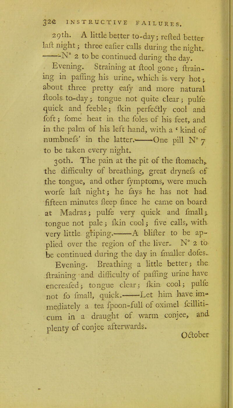 29th. A little better to-day; retted better laft night; three eafier calls during the night. N° 2 to be continued during the day. Evening. Straining at ftool gone; {train- ing in paffing his urine, which is. very hot; about three pretty eafy and more natural ftools. to-day j tongue not quite clear; pulfe quick and feeble; {kin perfectly cool and foft; fome heat in the foles of his feet, and in the palm of his left hand, with a ' kind of numbnefs' in the latter.' 'One pill N° 7 to be taken every night. 30th. The pain at the pit of the ftomach,, the difficulty of breathing, great diynefs of the tongue, and other fymptoms, were much worfe laft night; he fays he has not had fifteen minutes lleep fince he came on board at Madras; pulfe very quick and fmall;. tongue not pale; {kin cool; five calls, with very little griping. A blifter to be ap- plied over the region of the liver. N° 2 to be continued during the day in fmaller dofes. Evening. Breathing a little better; the {training ■ and difficulty of paffing urine have encreafed; tongue clear; {kin cool; pulfe not fo fmall, quick. Let him have im- mediately a tea fpoon-full of oximel fcilliti- cum in a draught of warm conjee, and plenty of conjee afterwards. * } October