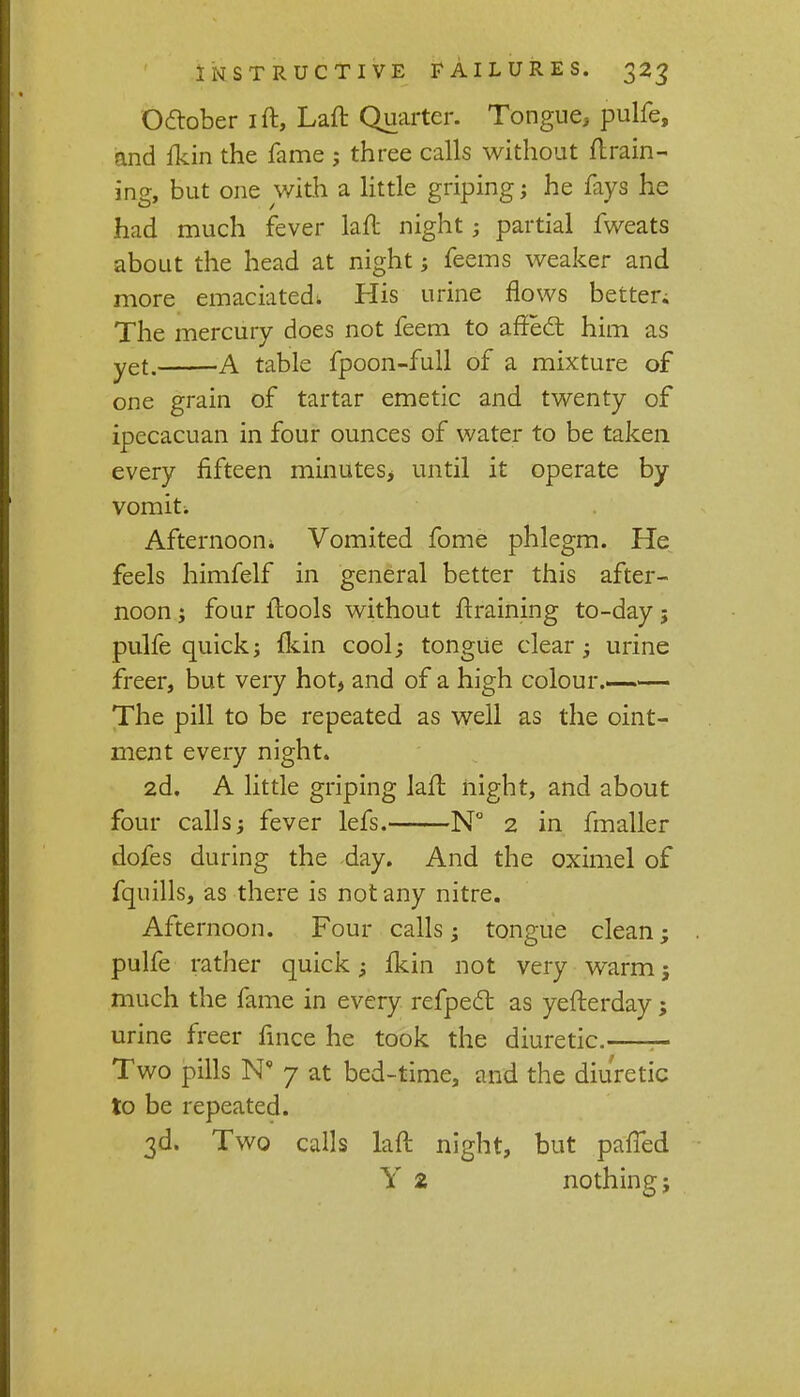 October ift, Laft Quarter. Tongue, pulfe, and {kin the fame ; three calls without {train- ing, but one with a little griping; he fays he had much fever laft night; partial fweats about the head at night; feems weaker and more emaciated, His urine flows better; The mercury does not feem to affect him as yet. A table fpoon-full of a mixture of one grain of tartar emetic and twenty of ipecacuan in four ounces of water to be taken every fifteen minutes, until it operate by vomit. Afternoon* Vomited fome phlegm. He feels himfelf in general better this after- noon ; four ftools without draining to-day j pulfe quick; {kin cool; tongue clear; urine freer, but very hot, and of a high colour. The pill to be repeated as well as the oint- ment every night. 2d. A little griping lafl night, and about four calls; fever lefs. N° 2 in fmaller dofes during the day. And the oximel of fquills, as there is not any nitre. Afternoon. Four calls; tongue clean; pulfe rather quick; {kin not very warm j much the fame in every refpect as yefterday; urine freer fince he took the diuretic. - Two pills N' 7 at bed-time, and the diuretic to be repeated. 3d. Two calls laft night, but pafTed Y 2 nothing;