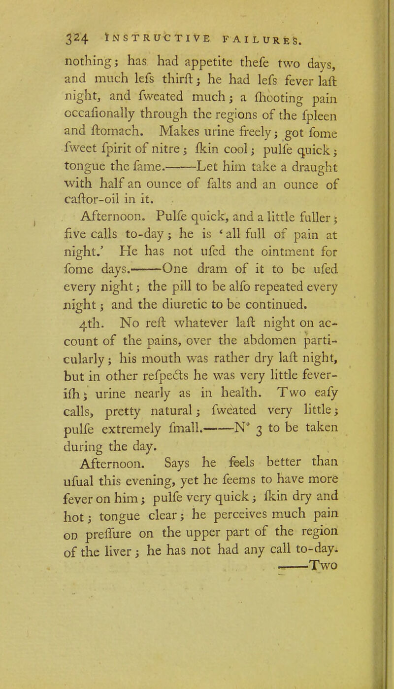 nothing; has had appetite thefe two days, and much lefs thirft; he had lefs fever laft night, and fweated much; a mooting pain occafionally through the regions of the fpleen and ftomach. Makes urine freely; got fome fweet fpirit of nitre; fkin cool; pulfe quick; tongue the fame. Let him take a draught with half an ounce of falts and an ounce of caftor-oil in it. Afternoon. Pulfe quick, and a little fuller; five calls to-day; he is 4 all full of pain at night.' He has not ufed the ointment for fome days. One dram of it to be ufed every night; the pill to be alfo repeated every night ; and the diuretic to be continued. 4th. No reft whatever laft night on ac- count of the pains, over the abdomen parti- cularly; his mouth was rather dry laft night, but in other refpects he was very little fever- ifh; urine nearly as in health. Two eafy calls, pretty natural; fweated very little; pulfe extremely fmall. N° 3 to be taken during the day. Afternoon. Says he feels better than ufual this evening, yet he feems to have more fever on him; pulfe very quick; fkin dry and hot; tongue clear; he perceives much pain on preffure on the upper part of the region of the liver 3 he has not had any call to-day. Two