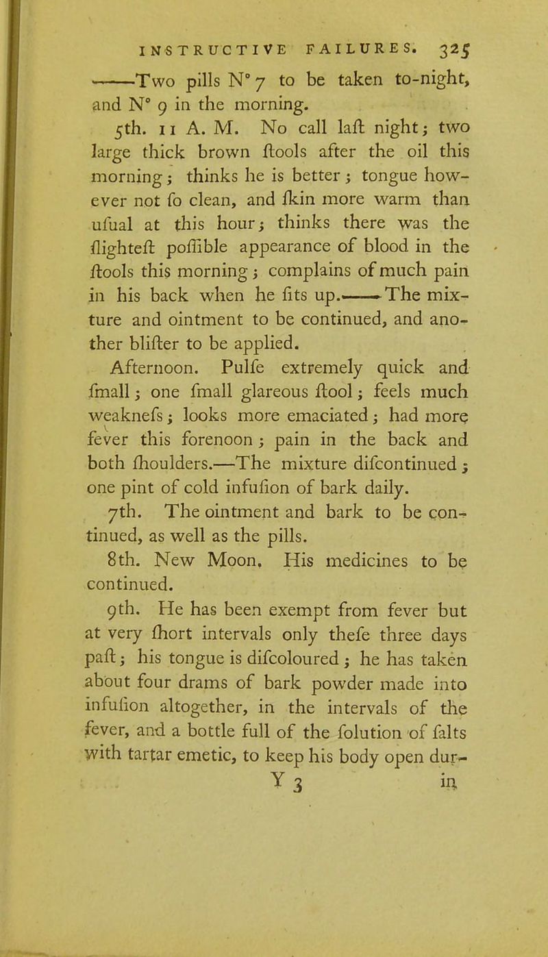 Two pills N° 7 to be taken to-night, and N° 9 in the morning. 5th. 11 A. M. No call laft night; two large thick brown {tools after the oil this morning; thinks he is better ; tongue how- ever not fo clean, and fkin more warm than ufual at this hour; thinks there was the flighted poffible appearance of blood in the ilools this morning j complains of much pain in his back when he fits up.—The mix- ture and ointment to be continued, and ano-^ ther blifter to be applied. Afternoon. Pulfe extremely quick and fmall; one fmall glareous flool; feels much weaknefs; looks more emaciated had more fever this forenoon; pain in the back and both moulders.—The mixture difcontinued one pint of cold infufion of bark daily. 7th. The ointment and bark to be con- tinued, as well as the pills. 8th. New Moon, His medicines to be continued. 9th. He has been exempt from fever but at very fhort intervals only thefe three days paft; his tongue is difcoloured ; he has taken about four drams of bark powder made into infufion altogether, in the intervals of the fever, and a bottle full of the folution of falts with tartar emetic, to keep his body open dur~ Y3 in