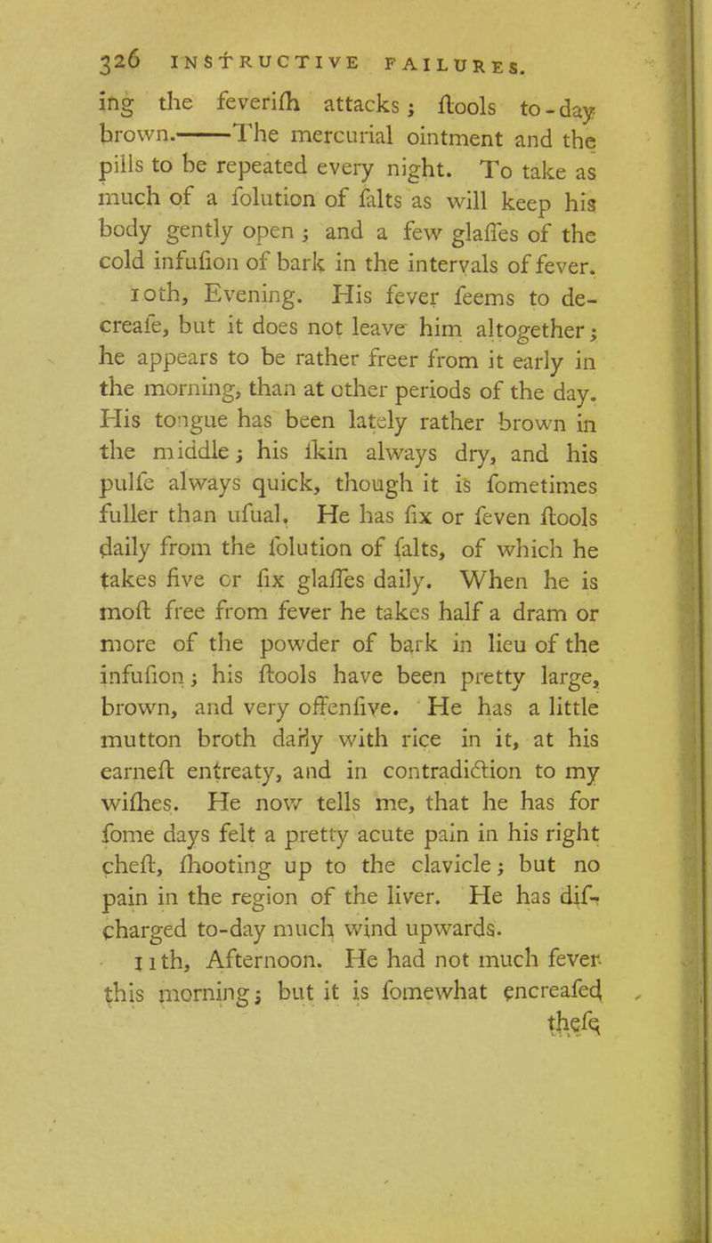 ing the feverifh attacks j ilools to - day brown. The mercurial ointment and the pills to be repeated every night. To take as much of a folution of falts as will keep his body gently open ; and a few glaffes of the cold infufion of bark in the intervals of fever. 10th, Evening. His fever feems to de- creafe, but it does not leave him altogether; he appears to be rather freer from it early in the morning, than at other periods of the day. His tongue has been lately rather brown in the middle 3 his ikin always dry, and his pulfe always quick, though it is fometimes fuller than ufual. He has fix or feven ilools daily from the folution of (alts, of which he takes five or fix glafTes daily. When he is mod free from fever he takes half a dram or more of the powder of bark in lieu of the infufion; his ftools have been pretty large, brown, and very offenfive. He has a little mutton broth daHy with rice in it, at his earned entreaty, and in contradiction to my willies. He now tells me, that he has for fome days felt a pretty acute pain in his right chelr., mooting up to the clavicle; but no pain in the region of the liver. He has dis- charged to-day much wind upwards. nth, Afternoon. He had not much fever this mornings but it is fomewhat encreafe4 thefq