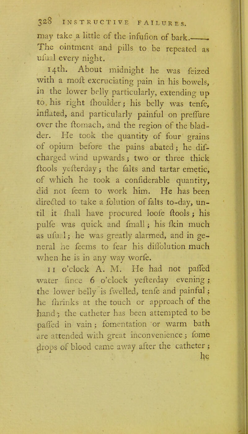 may take a little of the infufion of bark . The ointment and pills to be repeated as ufual every night. 14th. About midnight he was feized with a moil excruciating pain in his bowels, in the lower belly particularly, extending up to. his right moulder,- his belly was tenfe, mrlated, and particularly painful on preffure over the ftomach, and the region of the blad- der. He took the quantity of four grains of opium before the pains abated; he dif- charged wind upwards; two or three thick ftools ytfterday ; the falts and tartar emetic, of which he took a confiderable quantity, did not feem to work him. He has been directed to take a folution of falts to-day, un- til it mail have procured loole ftools; his pulfe was quick and fmall; his fkin much as ufual; he was greatly alarmed, and in ge- neral he feems to fear his diflblution much when he is in any way worfe. 11 o'clock A. M. He had not pafTed water fmce 6 o'clock yefterday evening; the lower belly is fwelled, tenfe and painful; he mrinks at the touch or approach of the hand -; the catheter has been attempted to be palled in vain; fomentation or warm bath are attended with great inconvenience; fome drops of blood came away after the catheter;