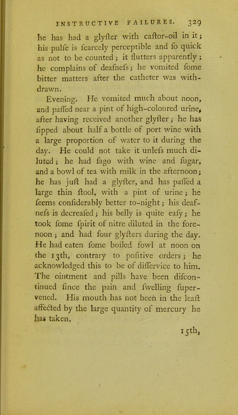 he has had a glyfter with caftor-oil in it; his pulfe is fcarcely perceptible and fo quick as not to be counted ; it flutters apparently ; he complains of deafnefs; he vomited fome bitter matters after the catheter was with- drawn. Evening. He vomited much about noon, and paffed near a pint of high-coloured urine* after having received another glyfter; he has fipped about half a bottle of port wine with a large proportion of water to it during the day. He could not take it unlefs much di- luted; he had fago with wine and fugar, and a bowl of tea with milk in the afternoon; he has jufl had a glyfter, and has paffed a large thin ftool, with a pint of urine ; he feems considerably better to-night; his deaf- nefs is decreafed; his belly is quite eafy; he took fome fpirit of nitre diluted in the fore- noon ; and had four glyfters during the day. He had eaten fome boiled fowl at noon on the 13th, contrary to politive orders; he acknowledged this to be of differvice to him. The ointment and pills have been difcon- tinued fince the pain and fwelling fuper- vened. His mouth has not been in the leaft affected by the large quantity of mercury he has taken. 15th, 1