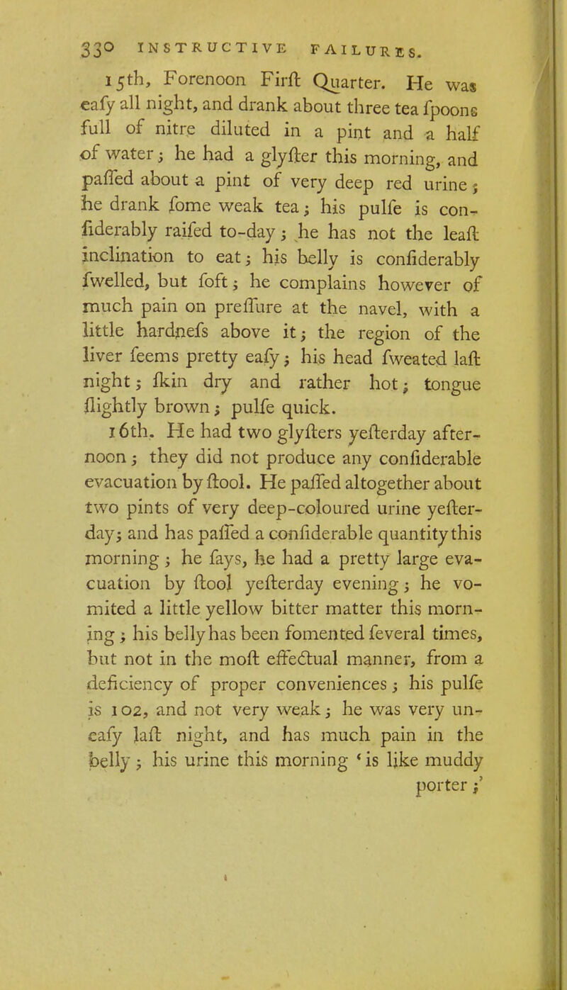 15th, Forenoon Firft Quarter. He was €afy all night, and drank about three tea fpoons full of nitre diluted in a pint and a half of water; he had a glyfter this morning, and paffed about a pint of very deep red urine j he drank fome weak tea; his pulfe is con- fiderably raifed to-day ; he has not the leaft inclination to eat; his belly is confiderably fwelled, but foft; he complains however of much pain on preffure at the navel, with a little hardjiefs above it; the region of the liver feems pretty eafy; his head fweated lafl night; fkin dry and rather hot; tongue flightly brown; pulfe quick. 16th. He had two glyfters yefterday after- noon ; they did not produce any confiderable evacuation by ftool. He paffed altogether about two pints of very deep-coloured urine yefter- day; and has paffed a confiderable quantity this morning ; he fays, he had a pretty large eva- cuation by (tool yefterday evening; he vo- mited a little yellow bitter matter this morn- ing ; his belly has been fomented feveral times, but not in the moft effectual manner, from a deficiency of proper conveniences; his pulfe is 102, and not very weak; he was very un- eafy Jaft night, and has much pain in the belly ; his urine this morning ' is like muddy porter;'