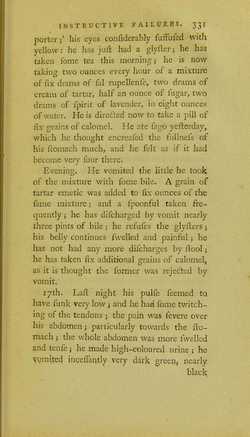 porterhis eyes confiderably fuffufed with yellow: he has juft had a glyfter; he has taken fome tea this morning; he is now- taking two ounces every hour of a mixture of fix drams of fal rupellenfe, two drams of cream of tartar, half an ounce of fugar, two drams of fpirit of lavender, in eight ounces of water. He is directed now to take a pill of fix grains of calomel. He ate fago yefterday, which he thought encreafed the fullnefs of his flomach much, and he felt as if it had become very four there. Evening. He vomited the little he took of the mixture with fome bile. A grain of tartar emetic was added to fix ounces of the fame mixture; and a fpoonful taken fre- quently ; he has difcharged by vomit nearly three pints of bile; he refufes the glyfters; his belly continues fwelled and painful; he has not had any more difcharges by ftool; he has taken fix additional grains of calomel, as it is thought the former was rejected by vomit. 17th. Lafl night his pulfe feemed to have funk very low; and he had fome twitch- ing of the tendons ; the pain was fevere over his abdomen j particularly towards the fto- mach -3 the whole abdomen was more fwelled and tenfe j he made high-coloured urine; he vomited inceifantly very dark green, nearly black