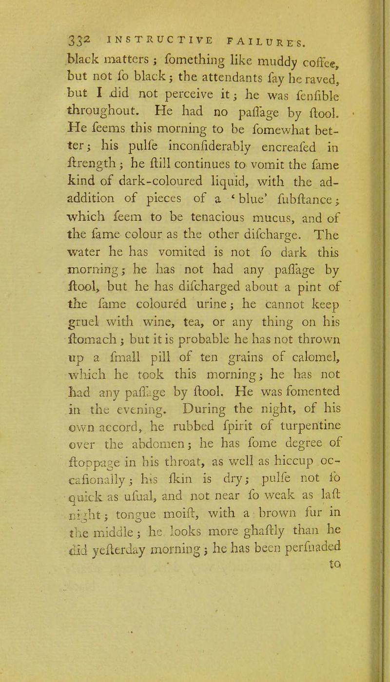 black matters ; fomething like muddy coffee, but not fo black; the attendants fay he raved, but I did not perceive it; he was fenfibk throughout. He had no pafl'age by ftool. He feems this morning to he fomewhat bet- ter; his pulfe inconfiderably encreafed in ilrength ; he ftili continues to vomit the fame kind of dark-coloured liquid, with the ad- addition of pieces of a * blue' fubftance; which feem to be tenacious mucus, and of the fame colour as the other difcharge. The water he has vomited is not fo dark this morning; he has not had any paffage by ftool, but he has difcharged about a pint of the fame coloured urine; he cannot keep gruel with wine, tea, or any thing on his flomach ; but it is probable he has not thrown up a fmall pill of ten grains of calomel, which he took this morning; he has not had any pafllge by ftool. He was fomented in the evening. During the night, of his own accord, he rubbed fpirit of turpentine over the abdomen; he has fome degree of itoppage in his throat, as well as hiccup oc- cafionally; his fkin is dry; pulfe not fo quick as ufual, and not near fo weak as laft ni-ht; tongue moift, with a brown fur in the middle; he looks more ghaftly than he did yefterday morning j he has been perfuaded to