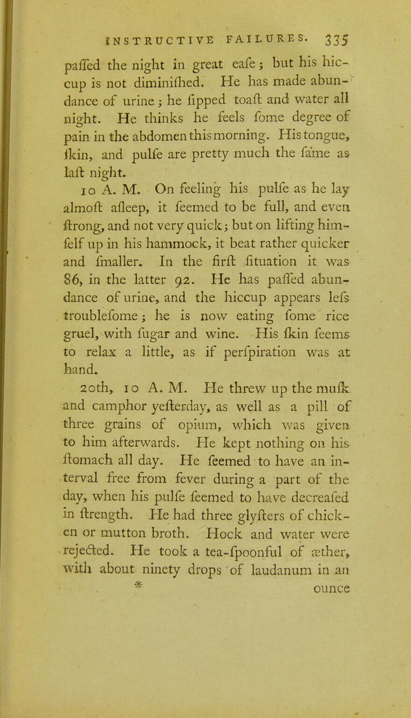 pafled the night in great eafe; but his hic- cup is not diminimed. He has made abun- dance of urine ; he Tipped toaft and water all night. He thinks he feels fome degree of pain in the abdomen this morning. His tongue, fkin, and pulfe are pretty much the fame as laft night. 10 A. M. On feeling his pulfe as he lay almoft afleep, it feemed to be full, and even, ftrong, and not very quick but on lifting him- felf up in his hammock, it beat rather quicker and fmaller. In the firft fituation it was 86) in the latter 9.2. He has palled abun- dance of urine, and the hiccup appears lefs troublefome; he is now eating fome rice gruel, with fugar and wine. His fkin feems to relax a little, as if perfpiration was at hand. 20th, 10 A. M. He threw up the mufk and camphor yefterday, as well as a pill of three grains of opium, which was given to him afterwards. He kept nothing on his ilomach all day. He feemed to have an in- terval free from fever during a part of the day, when his pulfe feemed to have decreafed in ftrength. He had three glyfters of chick- en or mutton broth. Hock and water were rejected. He took a tea-fpoonful of aether, with about ninety drops of laudanum in an * ounce
