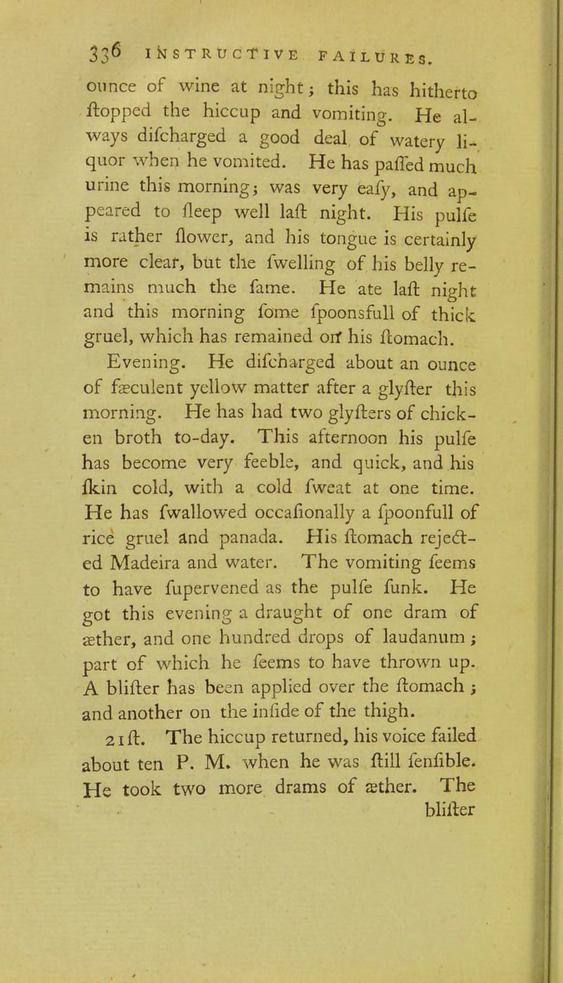 ounce of wine at night; this has hitherto ftopped the hiccup and vomiting. He al- ways difcharged a good deal of watery li- quor when he vomited. He has paffed much urine this morningj was very eafy, and ap- peared to fleep well laft night. His pulfe is rather flower, and his tongue is certainly more clear, but the fwelling of his belly re- mains much the fame. He ate laft night and this morning fome fpoonsfull of thick gruel, which has remained orf his ftomach. Evening. He difcharged about an ounce of fasculent yellow matter after a glyfter this morning. He has had two glyfters of chick- en broth to-day. This afternoon his pulfe has become very feeble, and quick, and his fkin cold, with a cold fweat at one time. He has fwallowed occasionally a fpoonfull of rice gruel and panada. His ftomach reject- ed Madeira and water. The vomiting feems to have fupervened as the pulfe funk. He got this evening a draught of one dram of aether, and one hundred drops of laudanum; part of which he feems to have thrown up. A blifter has been applied over the ftomach ; and another on the infide of the thigh. 21 ft. The hiccup returned, his voice failed about ten P. M. when he was ftill fenfible. He took two more drams of aether. The blifter