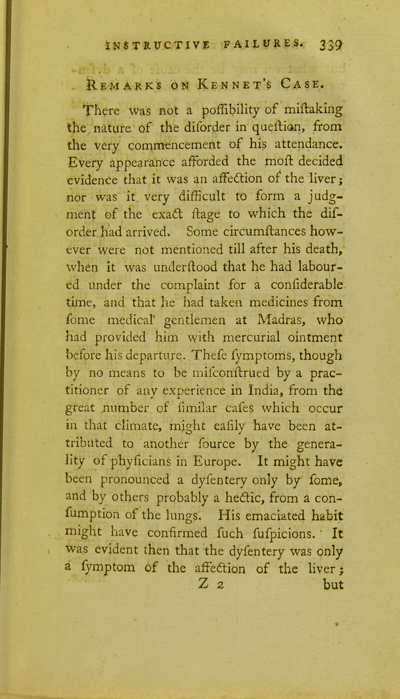 Remarks on Rennet's Case. There was not a pombility of miftaking the , nature of the diforder in queflian, from the very commencement of his attendance. Every appearance afforded the moft decided evidence that it was an affection of4 the liver; nor was it very difficult to form a judg- ment of the exacl: ftage to which the dif- order had arrived. Some circumftances how- ever were not mentioned till after his death, when it was underftood that he had labour- ed under the complaint for a considerable time, and that he had taken medicines from fome medical' gentlemen at Madras, who had provided him with mercurial ointment before his departure. Thefe fymptoms, though by no means to be mifconftrued by a prac- titioner of any experience in India, from the great number of fimilar cafes which occur in that climate, mis;ht ealilv have been at- tribu'ted to another fource by the genera- lity of phyficians in Europe. It might have been pronounced a dyfentery only by fome, and by others probably a hectic, from a con- fumption of the lungs. His emaciated habit might have confirmed fuch fufpicions. ' It was evident then that the dyfentery was only a fymptom of the affeftion of the liver; Z 2 but