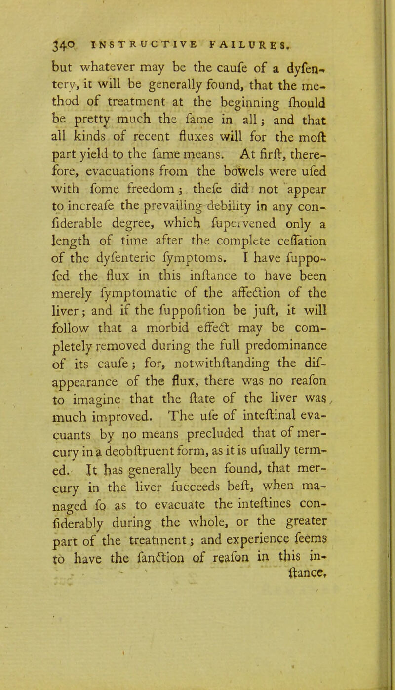 but whatever may be the caufe of a dyfen- tery, it will be generally found, that the me- thod of treatment at the beginning mould be pretty much the fame in all; and that all kinds of recent fluxes will for the moft part yield to the fame means. At nrfr, there- fore, evacuations from the bdwels were ufed with fome freedom; thefe did not appear to increafe the prevailing debility in any con- fiderable degree, which fupeivened only a length of time after the complete ceflation of the dyfenteric fymptoms. I have fuppo- fed the flux in this inftance to have been merely fymptomatic of the affection of the liver; and if the fuppofition be juft, it will follow that a morbid effect may be com- pletely removed during the full predominance of its caufe; for, notwithftanding the dis- appearance of the flux, there was no reafon to imagine that the ftate of the liver was, much improved. The ufe of inteftinal eva- cuants by no means precluded that of mer- cury in a deobftruent form, as it is ufually term- ed. It has generally been found, that mer- cury in the liver fucceeds beft, when ma- naged fo as to evacuate the interlines con- siderably during the whole, or the greater part of the treatment; and experience feems to have the Sanction of reafon in this jn- ftancer