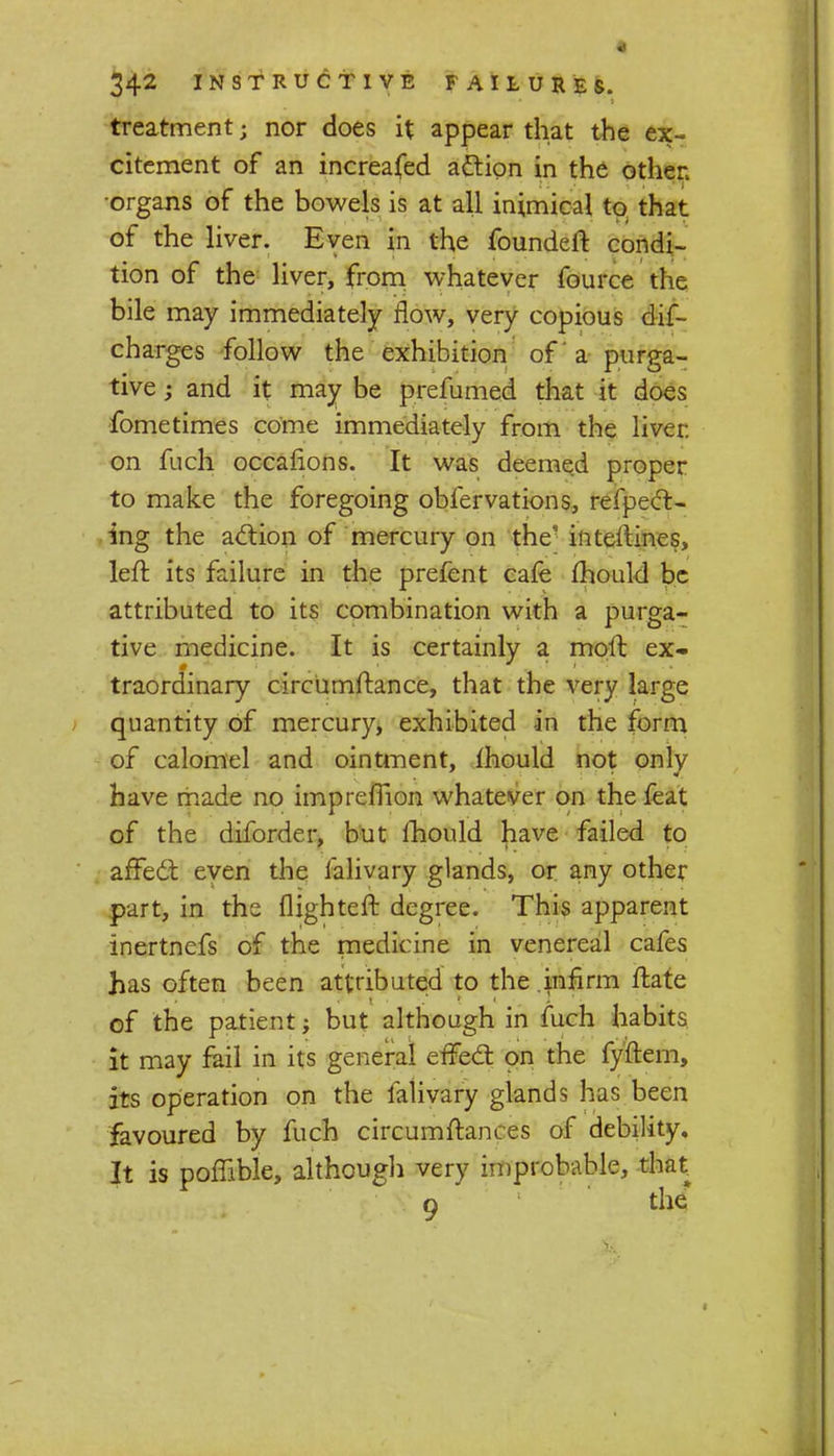 treatment j nor does it appear that the ex- citement of an increafed action in the other •organs of the bowels is at all inimical to that of the liver. Even in the founded: condi- tion of the liver, from whatever fource the bile may immediately flow, very copious dif- charges follow the exhibition of a purga- tive ; and it may be prefumed that it does fometimes come immediately from the liver, on fuch ocearions. It was deemed proper to make the foregoing obfervations, refpect- ing the action of mercury on the' interlines, left its failure in the prefent cafe mould be attributed to its combination with a purga- tive medicine. It is certainly a moft ex- traordinary circumftance, that the very large quantity of mercury, exhibited in the form of calomel and ointment, mould not only have made no imprefTion whatever on the feat of the diforder, but fhould have failed to affect even the falivary glands, or any other part, in the flighteft degree. This apparent inertnefs of the medicine in venereal cafes has often been attributed to the infirm ftate of the patient; but although in fuch habits it may fail in its general effect on the fyftem, its operation on the falivary glands has been favoured by fuch circumftances of debility. It is poffible, although very improbable, that