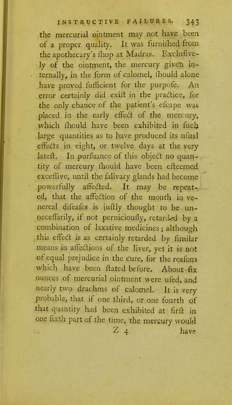 the mercurial ointment may not have been of a proper quality. It was furnifhed from the apothecary's mop at Madras. Exclufive- ly of the ointment, the mercury given in- - ternally, in the form of calomel, mould alone have proved fufficient for the purpofe. An error certainly did exift in the practice, for the only chance of the patient's efcape wa6 placed in the early effect of the mercury, which mould have been exhibited in fuch large quantities as to have produced its ufual effects in eight, or twelve days at the very lateff. In purfuance of this object no quan- tity of mercury mould have been erteemed exceffive, until the falivary glands had become powerfully affected. It may t>e repeat- ed, that die affection of the mouth in ve- nereal difeafes is juftly thought to be un- neceffarily, if not pernicioufly, retarded by a combination of laxative medicines; although this effect is as certainly retarded by fimilar means in affections of the liver, yet it is not of equal prejudice in the cure, for the reafons which have been ftated before. About fix ounces of mercurial ointment were ufed, and nearly two drachms of calomel. It is very probable, that if one third, or one fourth of that quantity had been exhibited at firft in one fixth part of the time, the mercury would Z 4 have