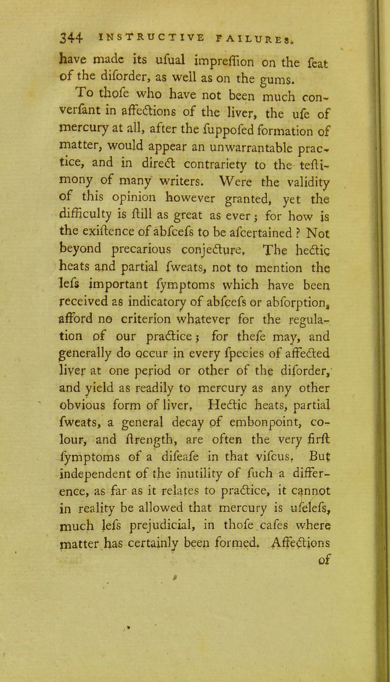 have made its ufual impreffion on the feat of the diforder, as well as on the gums. To thofe who have not been much con- verfant in affections of the liver, the ufe of mercury at all, after the fuppofed formation of matter, would appear an unwarrantable prac- tice, and in direct contrariety to the tefti- mony of many writers. Were the validity of this opinion however granted, yet the difficulty is ftill as great as ever; for how is the exigence of abfeefs to be afcertained ? Not beyond precarious conjecture, The hectic heats and partial fweats, not to mention the lefs important fymptoms which have been received as indicatory of abfeefs or abforption, afford no criterion whatever for the regula- tion of our practice $ for thefe may, and generally do occur in every fpecies of affe&ed liver at one period or other of the diforder, and yield as readily to mercury as any other obvious form of liver, He&ic heats, partial fweats, a general decay of embonpoint, co- lour, and flrength, are often the very firft fymptoms of a difeafe in that vifcus. Bu£ independent of the inutility of fuch a differ- ence, as far as it relates to practice, it cannot in reality be allowed that mercury is ufelefs, much lefs prejudicial, in thofe cafes where matter has certainly been formed. Affections of