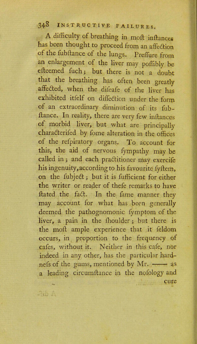 A difficulty of breathing in moft inftance* has been thought to proceed from an affecYion of the fubftance of the lungs. Preflure from an enlargement of the liver may poffibly be efteemed fuchj but there is not a doubt that the breathing has often been greatly affected, when the difeafe of the liver has exhibited itfelf on diffedtion under the form of an extraordinary diminution of its fub- ftance. In reality, there are very few inftances of morbid liver, but what are principally charadterifed by fome alteration in the offices of the refpiratory organs. To account for this, the aid of nervous fympathy may be called in -y and each practitioner may exercife hisingenuity,accordingto his favourite fyftem, on the fubjedt; but it is fufficient for either the writer or rea_der of thefe remarks to have ftated the fact. In the fame manner they may account for what has been generally deemed the pathognomonic fymptom of the liver, a pain in the moulder; but there is the moft ample experience that it feldom occurs, in proportion to the frequency of cafes, without it. Neither in this cafe, nor indeed in any other, has the particular hard- nefs of the gums, mentioned by Mr. —--—- as a leading circumftance in the nofology and cure