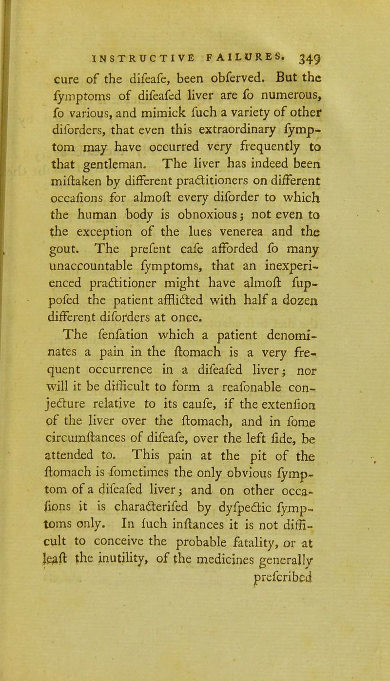 cure of the difeafe, been obferved. But the fymptoms of difeafed liver are fo numerous, fo various, and mimick fuch a variety of other diforders, that even this extraordinary fymp- tom may have occurred very frequently to that gentleman. The liver has indeed been miftaken by different practitioners on different occafions for almoft every diforder to which the human body is obnoxious j not even to the exception of the lues venerea and the gout. The prefent cafe afforded fo many unaccountable fymptoms, that an inexperi- enced practitioner might have almoft fup- pofed the patient afflicted with half a dozen different diforders at once. The fenfation which a patient denomi- nates a pain in the ftomach is a very fre-. quent occurrence in a difeafed liver; nor will it be difficult to form a reafonable con- jecture relative to its caufe, if the extenfion of the liver over the ftomach, and in fome circumftances of difeafe, over the left fide, be attended to. This pain at the pit of the ftomach is fometimes the only obvious fymp- torn of a difeafed liver; and on other occa- fions it is characterifed by dyfpectic fymp- toms only. In fuch inflances it is not diffi- cult to conceive the probable fatality, or at kaft the inutility, of the medicines generally prefcribed