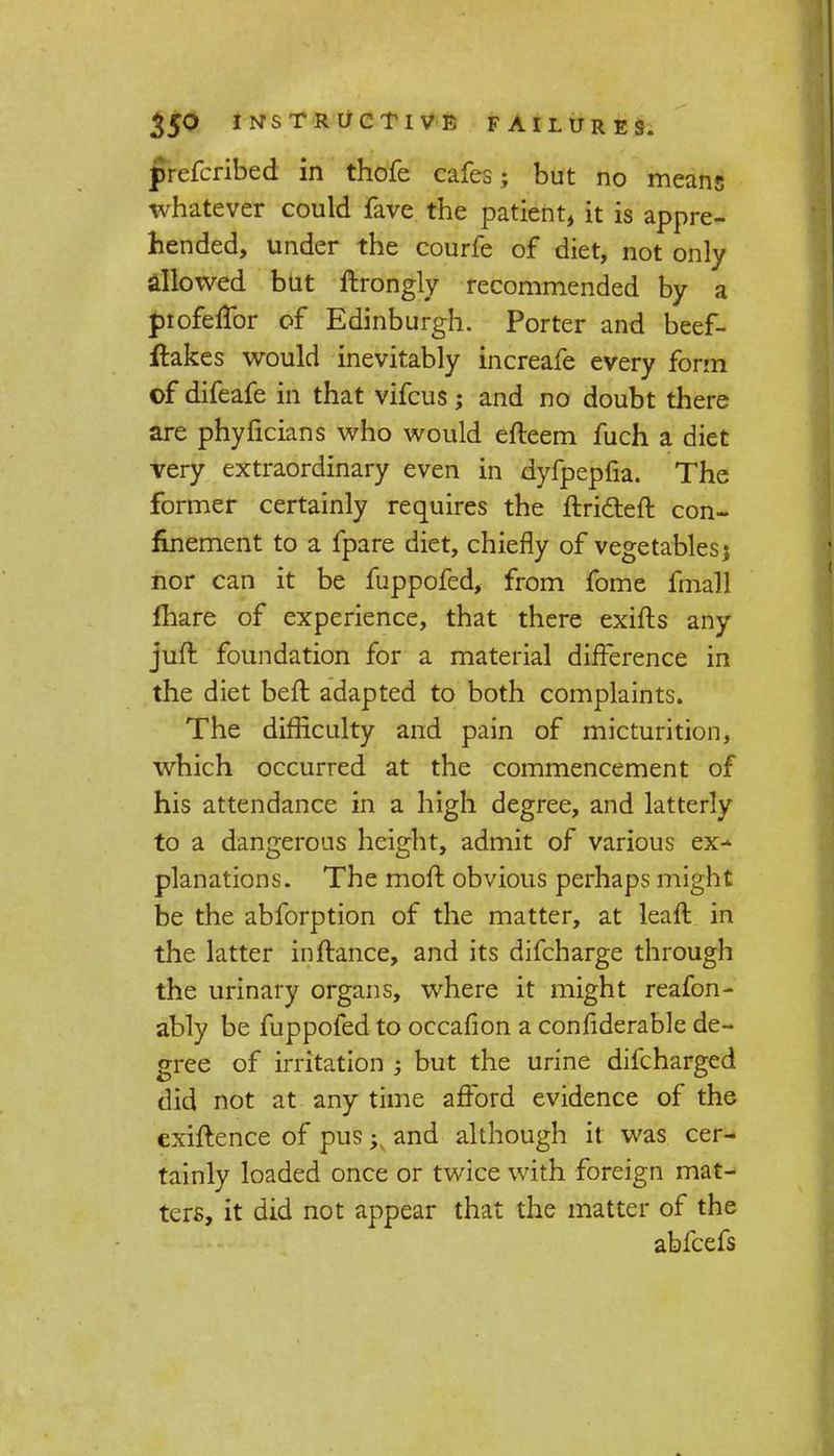 prefcribed in thofe cafes; but no means whatever could fave the patient, it is appre- hended, under the courfe of diet, not only dlowed but ftrongly recommended by a profeffor of Edinburgh. Porter and beef- flakes would inevitably increafe every form of difeafe in that vifcus; and no doubt there are phyficians who would efteem fuch a diet very extraordinary even in dyfpepfia. The former certainly requires the ftricteft con- finement to a fpare diet, chiefly of vegetables; nor can it be fuppofed, from fome fmall fhare of experience, that there exifts any juft foundation for a material difference in the diet beft adapted to both complaints. The difficulty and pain of micturition, which occurred at the commencement of his attendance in a high degree, and latterly to a dangerous height, admit of various ex- planations. The moft obvious perhaps might be the abforption of the matter, at lean: in the latter in fiance, and its difcharge through the urinary organs, where it might reafon- ably be fuppofed to occafion a confiderable de- gree of irritation -} but the urine difcharged did not at any time afford evidence of the cxiftence of pus ->y and although it was cer- tainly loaded once or twice with foreign mat- ters, it did not appear that the matter of the abfeefs