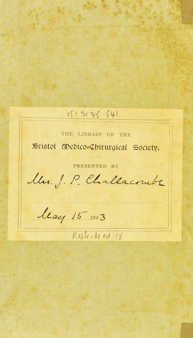 THE LIBRARY OF THE Brietol fII>et)ico^Cbirurotcal Society, PRESENTED BY ^yCca^ / 6^ 189 3