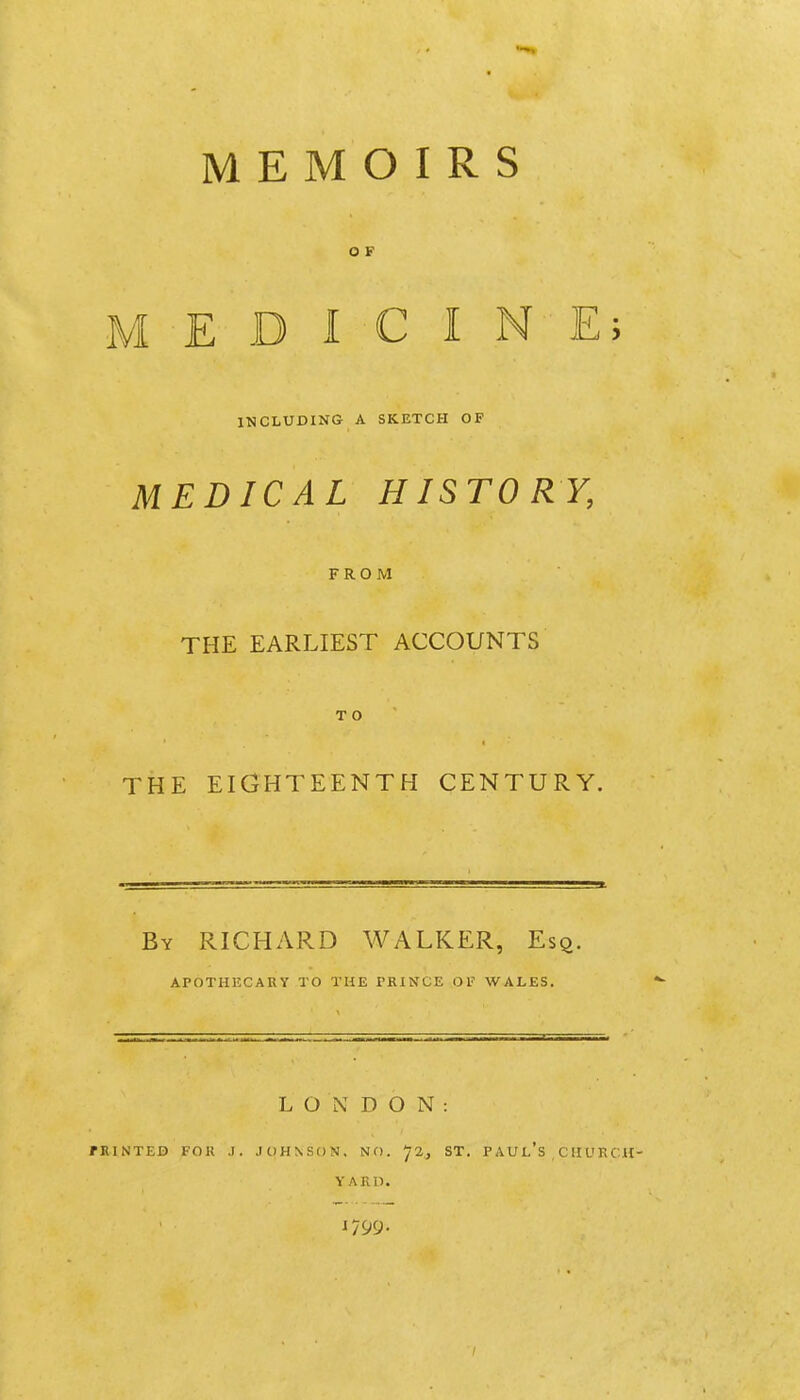 O F MEDICINE; INCLUDING A SKETCH OF MEDICAL HISTORY, FROM THE EARLIEST ACCOUNTS T O THE EIGHTEENTH CENTURY. By RICHARD WALKER, Esq. APOTHKCARY TO THE PRINCE OF WALES. LONDON: rRlNTED FOR J. JOHNSON, NO. ^2, ST. P AU l's , C H U R CH- Y AKI). 1799.