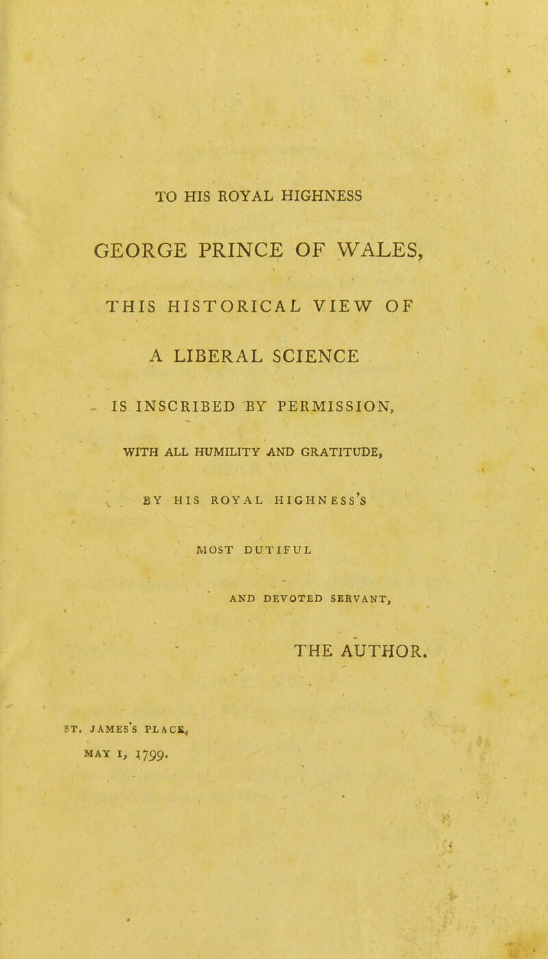 TO HIS ROYAL HIGHNESS GEORGE PRINCE OF WALES, THIS HISTORICAL VIEW OF A LIBERAL SCIENCE - IS INSCRIBED BY PERMISSION, WITH ALL HUMILITY AND GRATITUDE, BY HIS ROYAL HIGHNESS'S MOST DUTIFUL AND DEVOTED SEKVANT, THE AUTHOR. ST. JAMES's PLACKj, MAY 1, 1799.