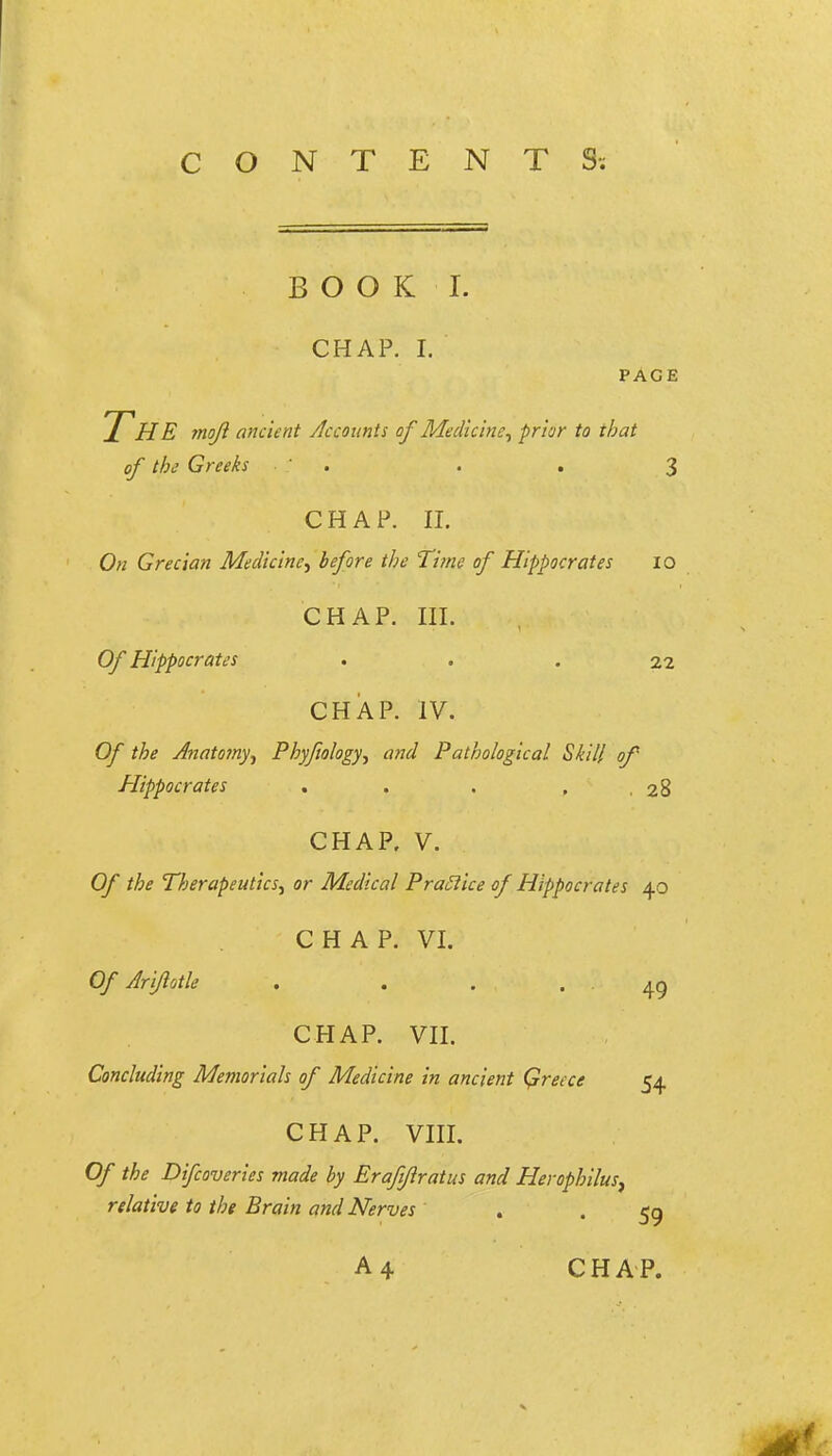 CONTENTS; BOOK I. CHAP. I. PAGE ICHE moft ancient Accounts of Medicine^ prior to that of the Greeks ' . . . 3 CHAP. II. On Grecian Medicine.^ before the Time of Hippocrates 10 CHAP. m. Of Hippocrates . . . 22 CHAP. IV. Of the Anatomy.^ Phyftology^ and Pathological Skill of Hippocrates . . . , ,28 CHAP. V. Of the Therapeutics.^ or Medical PraSiice of Hippocrates 40 CHAP. VI. Of Ariflotle . . . . 49 CHAP. vn. Concluding Memorials of Medicine in ancient Qreece 54 CHAP. VIII. Of the Difcoveries made by Eraft/lratus and Herophilus^ relative to the Brain and Nerves , . 59 A 4 CHAP.