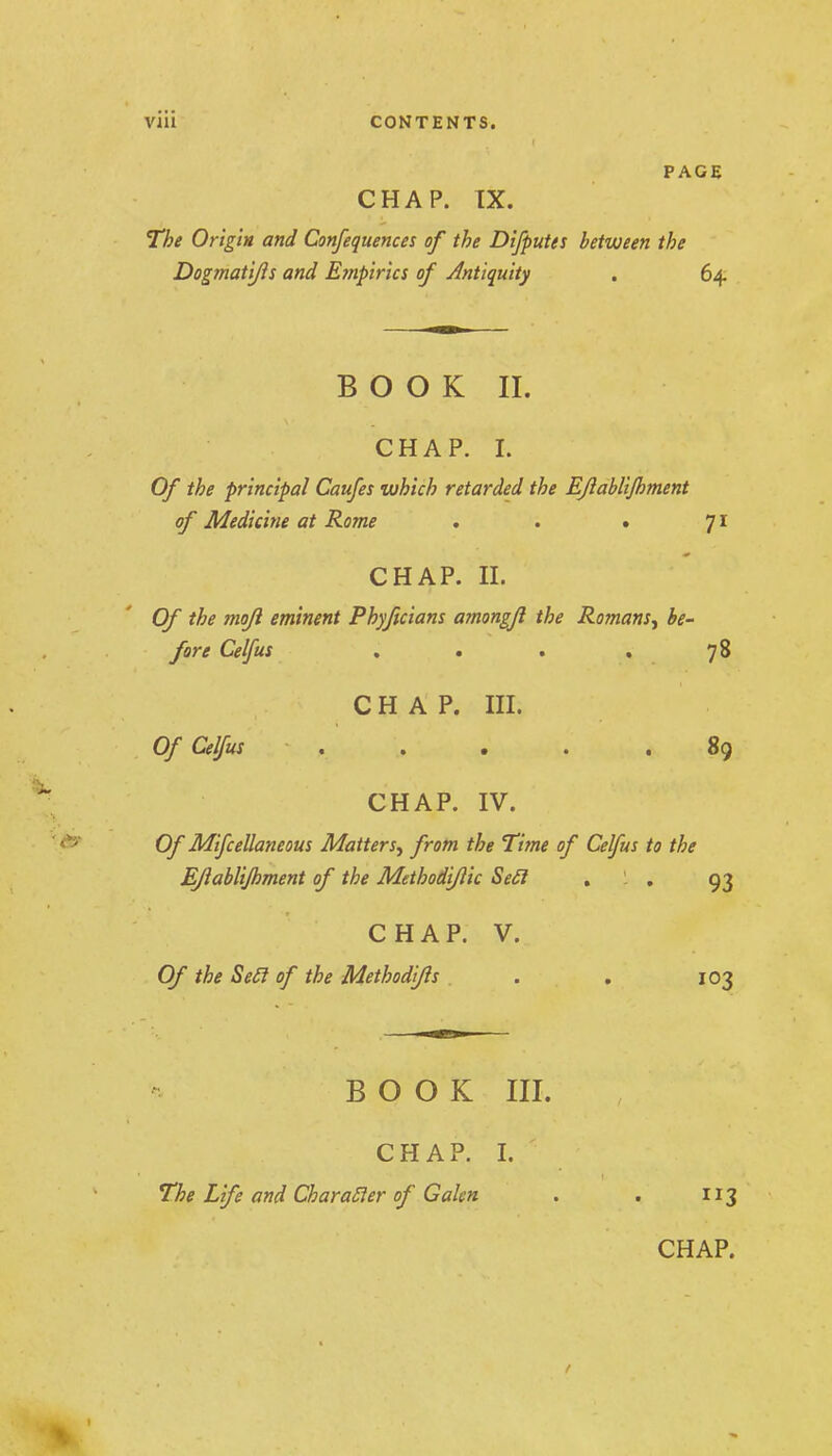PAGE CHAP. IX. The Origin and Confequences of the Difputes between the Dogmati/is and Empirics of Jlntiquity . 64. B O O K II. CHAP. I. Of the principal Caufes which retarded the EJlabliJhment of Medicine at Korm , . • Ji CHAP. II. Of the mo/I eminent Phyftciam amongfl the Romans^ be- fore Celfus ... .78 CHAP. III. Of Celfus . , , . .89 CHAP. IV. Of Mifcellaneous Matters^ from the Time of Celfus to the EJlabliJhment of the Methodijlic SeSl , . 93 CHAP. V. Of the Se£l of the Methodj/ls . . . 103 BOOK III. CHAP. I. The Life and CharaSier of Galen . . 113