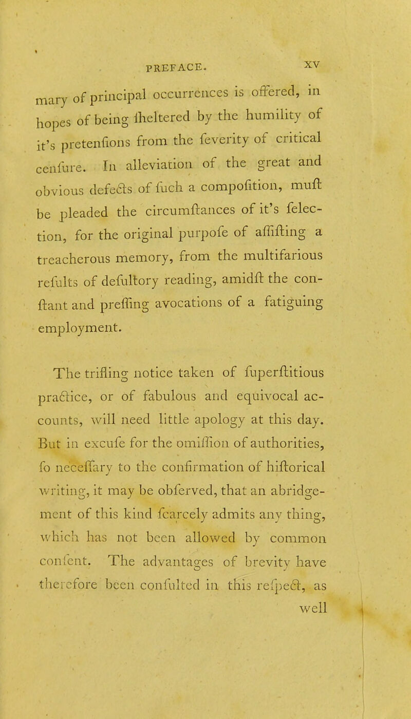 mary of principal occurrences is ofFered, in hopes of being Iheltered by the humility of it's pretenfions from the feverity of critical cenfure. In alleviation of the great and obvious defeds of fuch a compofition, muft be pleaded the circumflances of it's felec- tion, for the original purpofe of affifting a treacherous memory, from the multifarious refults of defultory reading, amidft the con- ftant and preffing avocations of a fatiguing employment. The trifling notice taken of fuperftitious praftice, or of fabulous and equivocal ac- counts, will need little apology at this day. But in excufe for the omiffion of authorities, fo ne'ceffary to the confirmation of hiftorical writing, it may be obferved, that an abridge- ment of this kind fcarcely admits any thing, v/hich has not been allowed by common con Tent. The advantag-es of brevity have O J therefore been confultcd in this refpeft, as well
