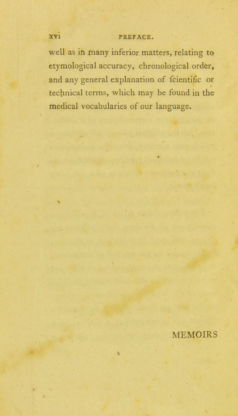well as in piany inferior matters, relating to etymological accuracy, chronological ordfer, and any general explanation of fcientific or technical terms, which may be found in the medical vocabularies of our language. MEMOIRS