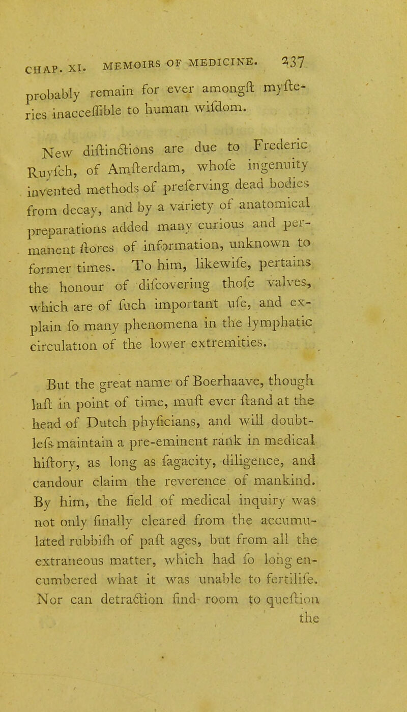 probably remain for ever amoiigft myfte- ries inacceffible to human wifdom. New diftinaions are due to Frederic Ruyfch, of Amfterdam, whofe ingenuity invented methods of preferving dead bodies from decay, and by a variety of anatomical preparations added many curious and per- manent ftores of infDrmation, unknown to former times. To him, Hkewife, pertains the honour of difcovering thofe vah^es, which are of fuch important ufe, and ex- plain fo many phenomena in the lymphatic circulation of the lovv'er extremities. But the great name- of Boerhaave, though laft in point of time, muft ever ftand at the head of Dutch phyficians, and will doubt- lefs- maintain a pre-eminent rank in medical hiftory, as long as fagacity, diligence, and candour claim the reverence of mankind. By himj the field of medical inquiry was not only finally cleared from the accumu- lated rubbiih of pad: ages, but from all the extraneous matter, which had fo long en- cumbered what it was unable to fertilife. Nor can detra6lion find room to queflion the