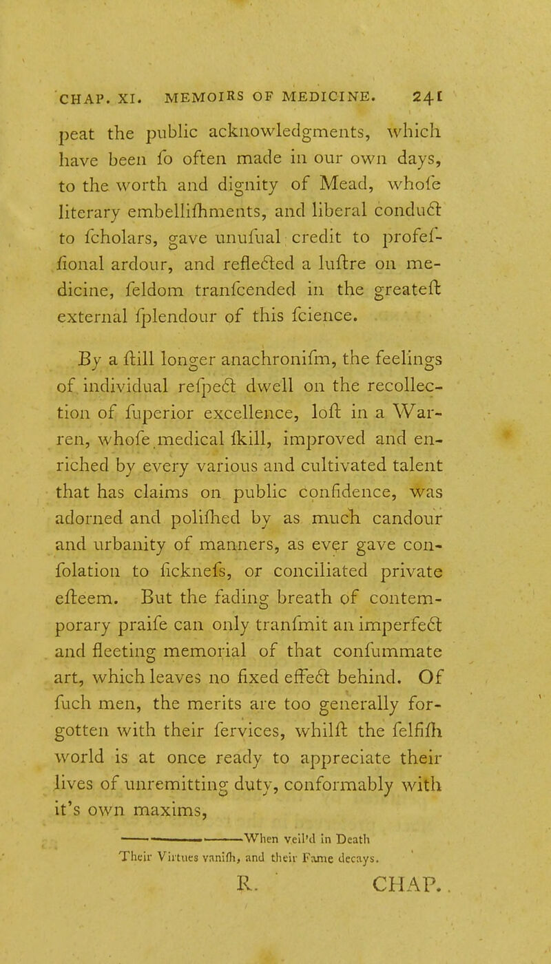 peat the public acknowledgments, which have been fo often made in our own days, to the worth and dignity of Mead, whofe literary embellifhments, and liberal condu6l to fcholars, gave unufual credit to profef- fional ardour, and refie6led a luflre on me- dicine, feldom tranfcended in the greateft external fplendour of this fcience. By a ftill longer anachronifm, the feelings of, individual refpeft dwell on the recollec- tion of fuperior excellence, loft in a War- ren, whofe medical Ikill, improved and en- riched by every various and cultivated talent that has claims on public cpnfidence, was adorned and poliflied by as mucli candour and urbanity of manners, as ever gave con- folation to ficknefs, or conciliated private efteem. But the fading breath of contem- porary praife can only tranfmit an imperfeft and fleeting memorial of that confummate art, which leaves no fixed effeft behind. Of fuch men, the merits are too generally for- gotten with their fervices, whilft the felfifli world is at once ready to appreciate their lives of unremitting duty, conformably with it's own maxims, - When veil'd In Death Theii- Virtues vanifh, and tlieir Fame decays. R. CHAR.