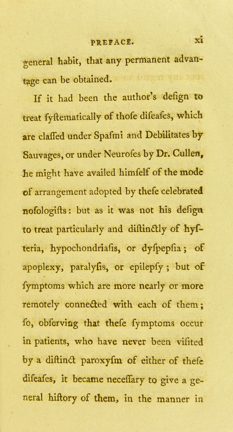 PREFACE. si general habit, that any permanent advan- t^ge can be obtained. If it had been the author's defign to treat fyftematically of thofe difeafes, which are clafled under Spafmi and Debilitates by Sauvages, or under Neurofes by Dr. Cullen, he might have availed himfelf of the mode of arrangement adopted by thefe celebrated nofologifts: but as it was not his defign to treat particularly and diftinftly of hyf- teria, hypochondriafis, or dyfpepfia; of apoplexy, paralyfis, or epilepfy; but of fymptoms which are more nearly or more remotely conneded with each of them; fo, obferving that thefe fymptoms occur in patients, who have never been vifited by a diftind paroxyfm of either of thefe difeafes, it became necefTary to give a ge- neral hiftory of them, in the manner in