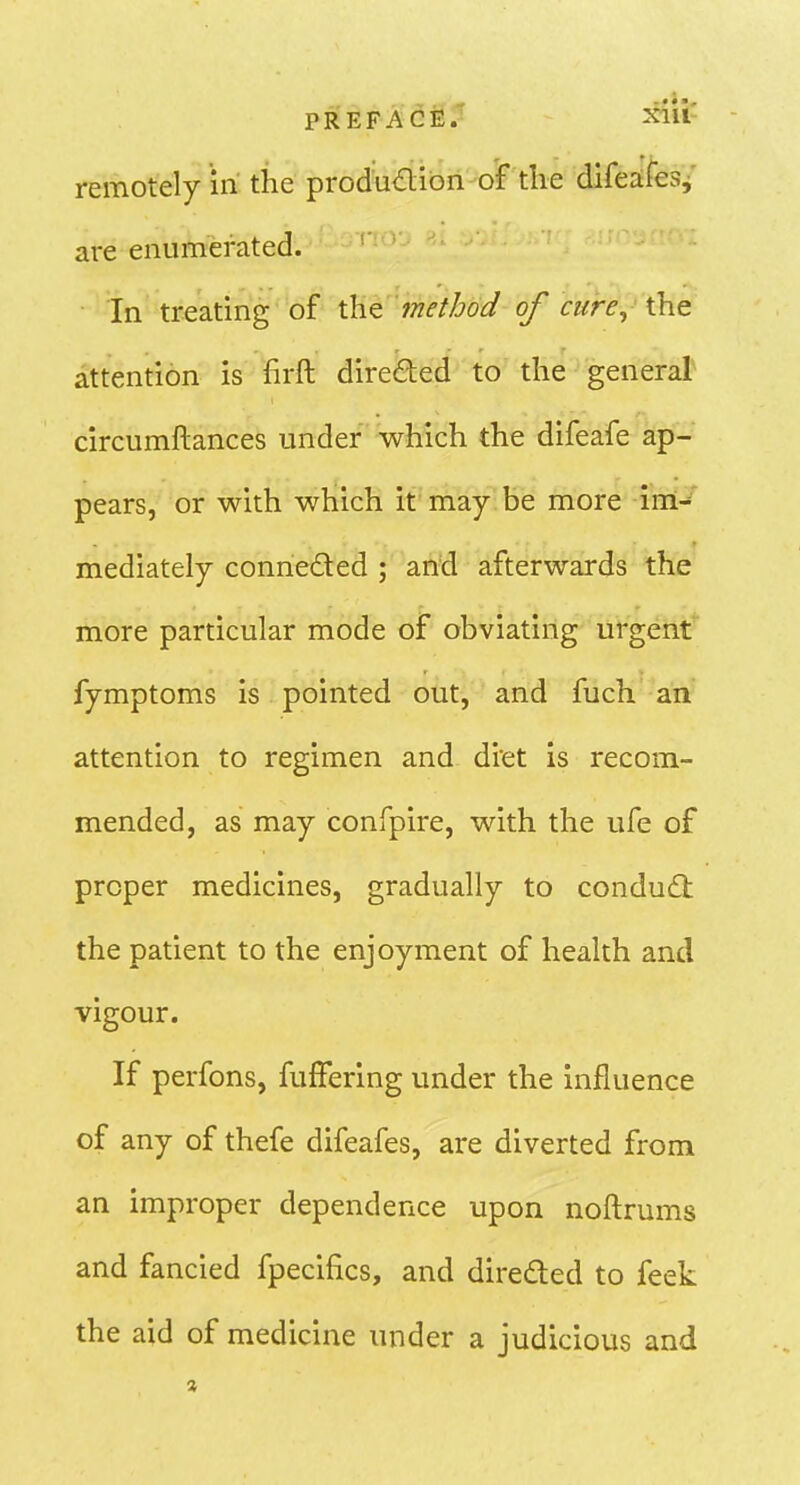 PREFACE.' 2^iu' remotely in the produdion of the difeafes^ are enumerated. In treating of the method of cure, the attention is firft direded to' the general circumftances under which the difeafe ap- pears, or with which it may be more im-' mediately conneded ; and afterwards the more particular mode of obviating urgent fymptoms is pointed out, and fuch an attention to regimen and dret is recom- mended, as may confpire, with the ufe of proper medicines, gradually to condud the patient to the enjoyment of health and vigour. If perfons, fufFering under the influence of any of thefe difeafes, are diverted from an improper dependence upon noftrums and fancied fpecifics, and direded to feek the aid of medicine under a judicious and