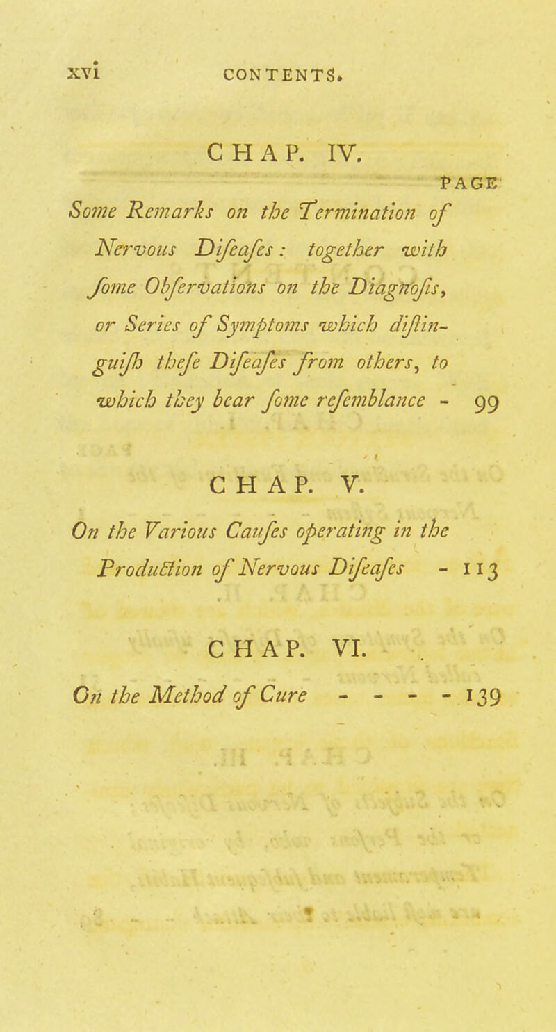 XYl CONTENTS* CHAP. IV. PAGE So?ne Remarks on the 'Termination of Nervous Dijeafes: together with Jome ObferDatlons on the DiagrtofiSy or Scries of Symptoms which dijlin- guifj thcfe Difeafes from others^ to which they bear fome refemblance - 99 CHAP. V. On the Various Caufes operating in the Produ&ion of Nervous Difeafes - 113 C H A P. VI. C?i the Method of Cure - - - - 139 1