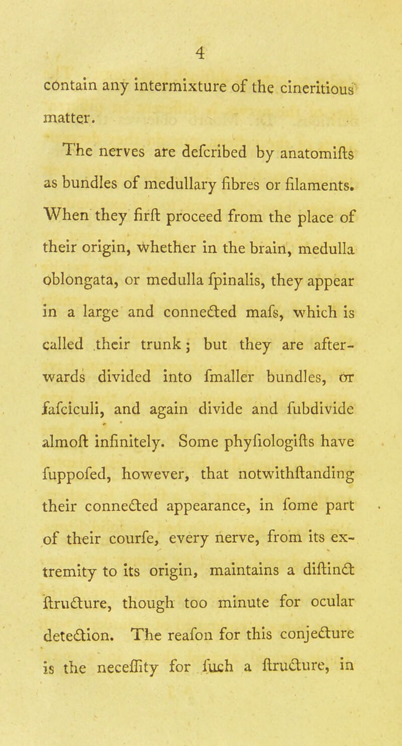 cbntain any intermixture of the cincritious matter. The nerves are defcribed by anatomifts as bundles of medullary fibres or filaments. When they firft proceed from the place of their origin, Whether in the brain, medulla oblongata, or medulla fpinalis, they appear in a large and conneded mafs, which is called their trunk; but they are after- wards divided into fmaller bundles, or fafciculi, and again divide and fubdivide almoft infinitely. Some phyfiologifts have fuppofed, however, that notwithftanding their conneded appearance, in fome part of their courfe, every nerve, from its ex- tremity to its origin, maintains a diftind: ilrudure, though too minute for ocular detedion. The reafon for this conjedure is the neceffity for fuch a ftrudure, in